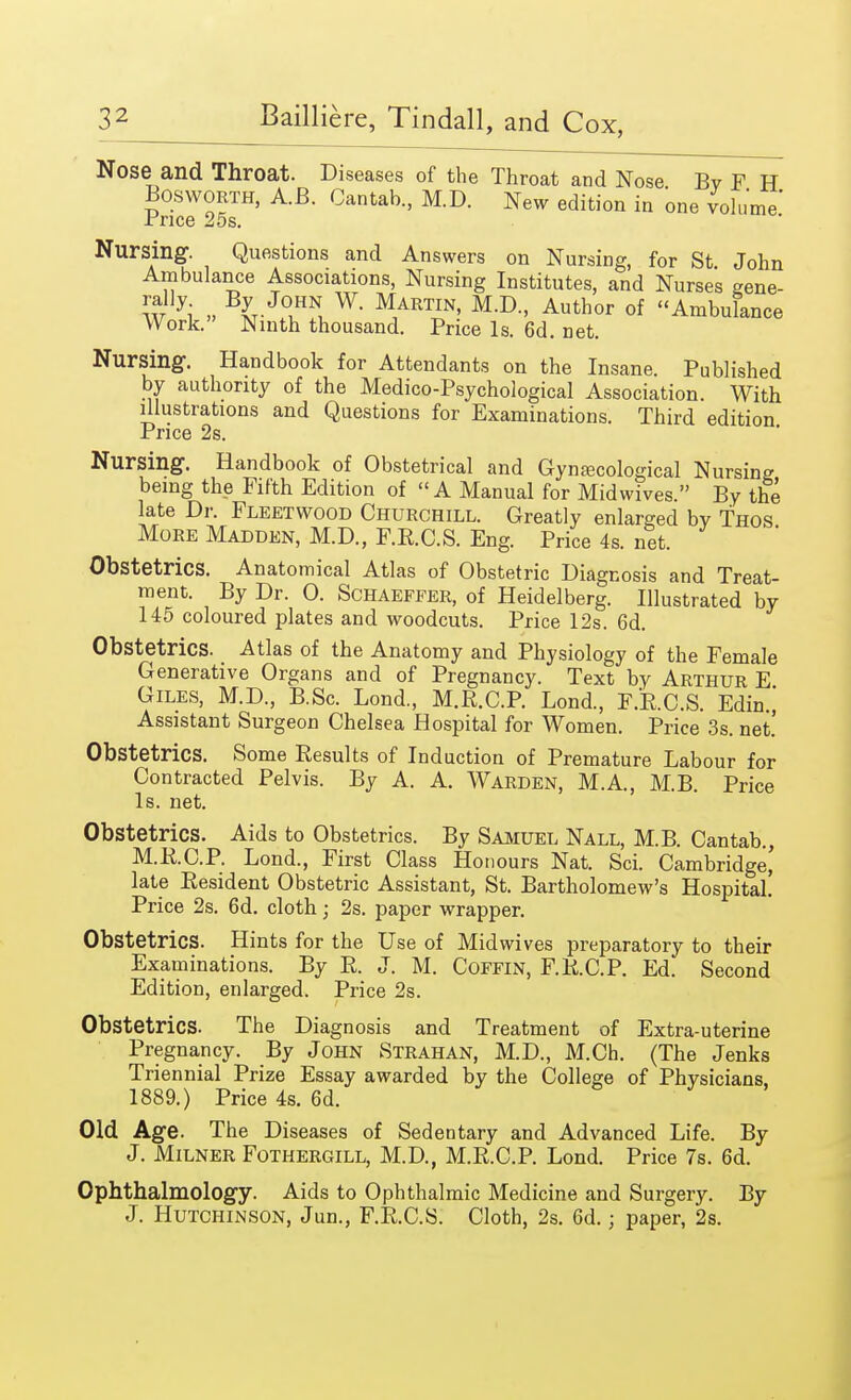 Nose and Throat. Diseases of the Throat and Nose Bv F H Bosworth, A.B. Cantab., M.D. New edition in one volume' Price 25s. Nursing. Questions and Answers on Nursing, for St John Ambulance Associations, Nursing Institutes, and Nurses gene- w yi » I-J°?\ W- MARTIN' M'D-' Author of Ambulance Work. Ninth thousand. Price Is. 6d. net. Nursing. Handbook for Attendants on the Insane. Published by authority of the Medico-Psychological Association. With illustrations and Questions for Examinations. Third edition Price 2s. Nursing. Handbook of Obstetrical and Gynecological Nursing being the Fifth Edition of A Manual for Midwives. By the late Dr. Fleetwood Churchill. Greatly enlarged by Thos More Madden, M.D., F.R.C.S. Eng. Price 4s. net. Obstetrics. Anatomical Atlas of Obstetric Diagnosis and Treat- ment. By Dr. 0. Schaeffer, of Heidelberg. Illustrated by 145 coloured plates and woodcuts. Price 12s. 6d. Obstetrics. Atlas of the Anatomy and Physiology of the Female Generative Organs and of Pregnancy. Text by Arthur E Giles, M.D., B.Sc. Bond., M.R.C.P. Lond., F.R.C.S. Edin.] Assistant Surgeon Chelsea Hospital for Women. Price 3s. net.' Obstetrics. Some Results of Induction of Premature Babour for Contracted Pelvis. By A. A. Warden, M.A., M.B. Price Is. net. Obstetrics. Aids to Obstetrics. By Samuel Nall, M.B. Cantab., M.R.C.P. Bond., First Class Honours Nat. Sci. Cambridge' late Resident Obstetric Assistant, St. Bartholomew's Hospital! Price 2s. 6d. cloth; 2s. paper wrapper. Obstetrics. Hints for the Use of Midwives preparatory to their Examinations. By R. J. M. Coffin, FRCP. Ed. Second Edition, enlarged. Price 2s. Obstetrics. The Diagnosis and Treatment of Extra-uterine Pregnancy. By John Strahan, M.D., M.Ch. (The Jenks Triennial Prize Essay awarded by the College of Physicians, 1889.) Price 4s. 6d. Old Age. The Diseases of Sedentary and Advanced Bife. By J. Milner Fothergill, M.D, M.R.C.P. Bond. Price 7s. 6d. Ophthalmology. Aids to Ophthalmic Medicine and Surgery. By J. Hutchinson, Jun., F.R.C.S. Cloth, 2s. 6d.; paper, 2s.