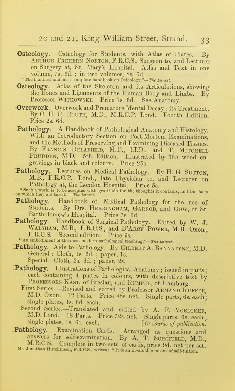 Osteology. Osteology for Students, with Atlas of Plates. By Arthur Trehern Norton, F.R.C.S., Surgeon to, and Lecturer on Surgery at, St. Mary's Hospital. Atlas and Text in one volume, 7s. 6d. ; in two volumes, 8s. 6d. The handiest and most complete handbook on Osteology.—The Lancet. Osteology. Atlas of the Skeleton and its Articulations, showing the Bones and Ligaments of the Human Body and Limbs. By Professor Witkowski. Price 7s. 6d. See Anatomy. Overwork. Overwork and Premature Mental Decay : its Treatment. By C. H. F. Routh, M.D., M.R.C.P. Lond. Fourth Edition. Price 2s. 6d. Pathology. A Handbook of Pathological Anatomy and Histology. With an Introductory Section on Post-Mortem Examinations, and the Methods of Preserving and Examining Diseased Tissues. By Francis Delafield, M.D., LLD., and T. Mitchell Prudden, M.D. 5th Edition. Illustrated by 365 wood en- gravings in black and colours. Price 25s. Pathology. Lectures on Medical Pathology. By H. G. Sutton, M.i>., F.R.C.P. Lond., late Physician to, and Lecturer on Pathology at, the London Hospital. Price 5s. *' Such a work is to he accepted with gratitude for the thoughts it contains, and the facts • on which they are based.—The lancet. Pathology. Handbook of Medical Pathology for the use of Students. By Drs. Herringham, Garrod, and Gow, of St. Bartholomew's Hospital. Price 7s. 6d. :Pathology. Handbook of Surgical Pathology. Edited by W. J. Walsham, M.B., F.R.C.S., and D'Arcy Power, M.B. Oxon., F.R.C.S. Second edition. Price 9s. An embodiment of the most modern pathological teaching.—The Lancet. '. Pathology. Aids to Pathology. By Gilbert A. Bannatyne, M.D. General : Cloth, Is. 6d. ; paper, Is. Special : Cloth, 2s. 6d. ; paper, 2s. .Pathology. Illustrations of Pathological Anatomy ; issued in parts ; each containing 4 plates in colours, with descriptive text by Professors Kast, of Breslau, and Rumpel, of Hamburg. First Series.—Revised and edited by Professor Armand Ruffer, M.D. Oxon. 12 Parts. Price48s.net. Single parts, 6s. each: single plates, Is. 6d. each. Second Series.—Translated and edited by A. F. Voelcker M.D. Lond. 18 Parts. Price 72s. net. Single parts, 6s. each \ single plates, Is. 6d. each. [In course of publication. -Pathology. Examination Cards. Arranged as questions and answers for self-examination. By A. T. Schofield, M.D, M.R.C.S. Complete in two sets of cards, price 9d. net per set! Mr. Jonathan Hutchinson, F.R.C.S., writes :  It is an invaluable moans of solf-tuition.