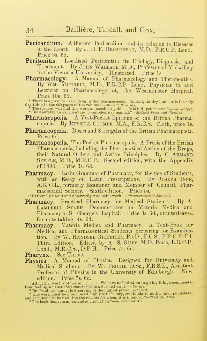 Pericardium. Adherent Pericard ium and its relation to Diseases of the Heart. By J. H. F. Broabbent, M.D., F.R.C.P. Lond. Price 3s. 6d. Peritonitis. Localised Peritonitis: its Etiology, Diagnosis, and Treatment. By John Wallace, M.D., Professor of Midwifery in the Victoria University. Illustrated. Price Is. Pharmacology. A Manual of Pharmacology and Therapeutics. By Wm. Murrell, M.D., F.E.C.P. Lond., Physician to, and Lecturer on Pharmacology at, the Westminster Hospital. Price 10s. 6d. There is a joke for everj drug in the pharmacopoeia. Indeed, its dry humour is the only- dry thing in the 650 pages of the volume.—Medical Reprints. The student will find this work an excellent guide. It is full, yet concise. —The Scalpel.. Indisputably an excellent and comprehensive manual.—Medical Press and Circular. Pharmacopoeia. A Vest-Pocket Epitome of the British Pharma- copoeia. By Russell Coombe, M.A., F.B.C.S. Cloth, price Is. Pharmacopoeia. Doses and Strengths of the British Pharmacopoeia.. Price 6d. Pharmacopoeia. The Pocket Pharmacopoeia. A Pr6cis of the British Pharmacopoeia, including the Therapeutical Action of the Drugs, their Natural Orders and Active Principles. By C. Armand^ Semple, M.D., M.R.C.P. Second edition, with the Appendix of 1890. Price 3s. 6d. Pharmacy. Latin Grammar of Pharmacy, for the use of Students,, with an Essay on Latin Prescriptions. By Joseph Ince,. A.K.C.L., formerly Examiner and Member of Council, Phar- maceutical Society. Sixth edition. Price 5s. Extremely useful and deservedly successful work.—Pharmaceutical Journal. Pharmacy. Practical Pharmacy for Medical Students. By A.. Campbell Stark, Demonstrator on Materia Medica and Pharmacy at St. George's Hospital. Price 3s. 6d., or interleaved for note-taking, 4s. 6d. Pharmacy. Materia Medica and Pharmacy. A Text-Book for Medical and Pharmaceutical Students preparing for Examina- tion. By W. Handsel Griffiths, Ph.D., F.C.S., F.E.C.P. Ed.. Third Edition. Edited by A. S. Gtjbb, M.D. Paris, L.R.C.P. Lond., M.R.C.S., D.P.H. Price 7s. 6d. Pharynx. See Throat. Physics. A Manual of Physics. Designed for University and Medical Students. By W. Peddie, D.Sc, F.R.S.E., Assistant Professor of Physics in the University of Edinburgh. New edition. Price 7s. 6d. Altogether worthy of praise. . . . We have no hesitation in giving it high commenda- tion, feeling well satisfied that it meets a decided want.—Nature. Dr. Peddie's manual is deserving of the highest praise.—Lancet. The work must be pronounced highly satisfactory, creditable to author and publishers., and calculated to bo useful to tho readers for whom it is intended.—Chemical News. The book deserves an extended circulation.—Science and Art.