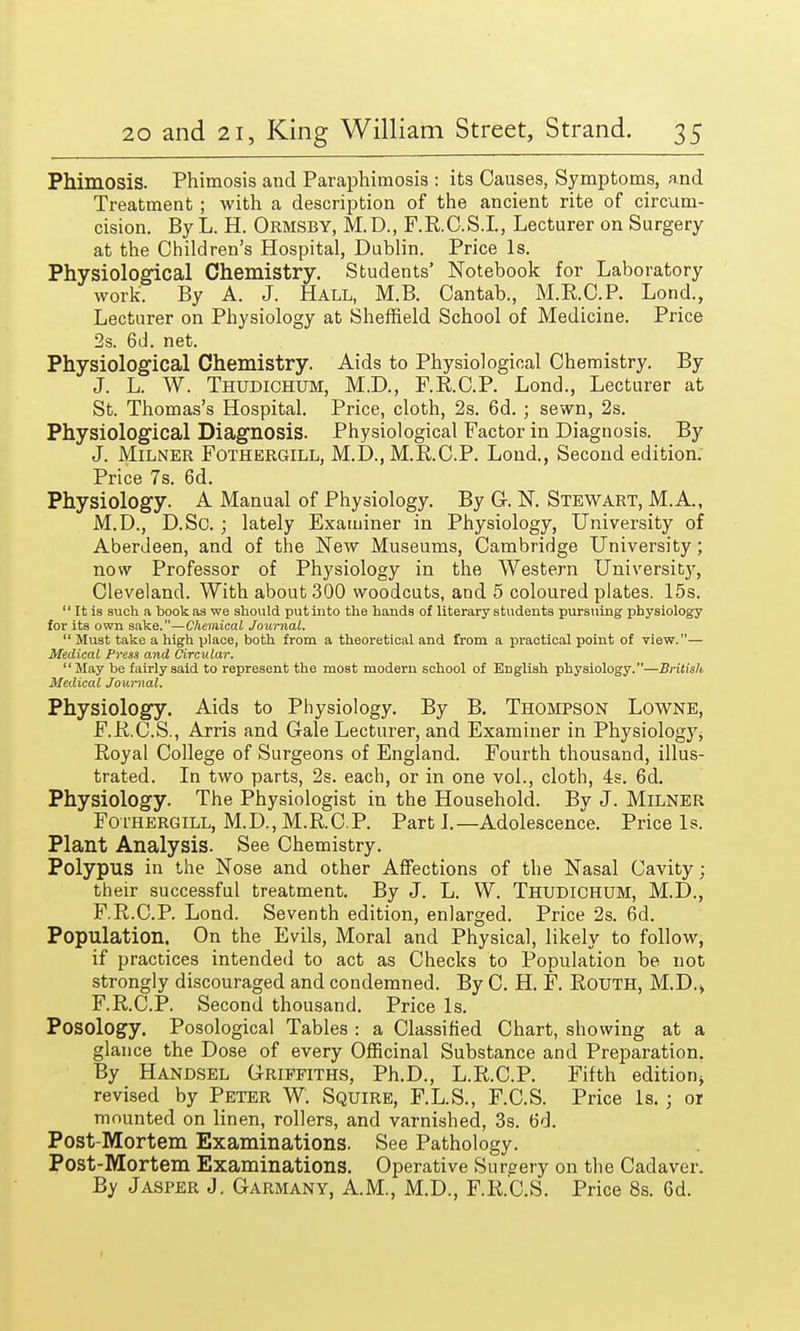 Phimosis. Phimosis and Paraphimosis : its Causes, Symptoms, and Treatment ; with a description of the ancient rite of circum- cision. By L. H. Ormsby, M.D., F.R.C.S.I., Lecturer on Surgery at the Children's Hospital, Dublin. Price Is. Physiological Chemistry. Students' Notebook for Laboratory work. By A. J. Hall, M.B. Cantab., M.R.C.P. Lond., Lecturer on Physiology at Sheffield School of Medicine. Price 2s. 6d. net. Physiological Chemistry. Aids to Physiological Chemistry. By J. L. W. Thudichum, M.D., F.R.C.P. Lond., Lecturer at St. Thomas's Hospital. Price, cloth, 2s. 6d. ; sewn, 2s. Physiological Diagnosis. Physiological Factor in Diagnosis. By J. Milner Fothergill, M.D., M.R.C.P. Lond., Second edition. Price 7s. 6d. Physiology. A Manual of Physiology. By G. N. Stewart, M.A., M.D., D.Sc. ; lately Examiner in Physiology, University of Aberdeen, and of the New Museums, Cambridge University; now Professor of Physiology in the Western University, Cleveland. With about 300 woodcuts, and 5 coloured plates. 15s. It is such a book as we should put into the hands of literary students pursuing physiology for its own sake.—Chemical Journal. Must take a high place, both from a theoretical and from a practical point of view.— Medical Press and Circular. May be fairly said to represent the most modern school of English physiology.—British Medical Journal. Physiology. Aids to Physiology. By B. Thompson Lowne, F.R.C.S., Arris and Gale Lecturer, and Examiner in Physiology, Royal College of Surgeons of England. Fourth thousand, illus- trated. In two parts, 2s. each, or in one vol., cloth, 4s. 6d. Physiology. The Physiologist in the Household. By J. Milner Fothergill, M.D.,M.R.CP. Part J.—Adolescence. Price Is. Plant Analysis. See Chemistry. Polypus in the Nose and other Affections of the Nasal Cavity; their successful treatment. By J. L. W. Thudichum, M.D., F.R.C.P. Lond. Seventh edition, enlarged. Price 2s. 6d. Population. On the Evils, Moral and Physical, likely to follow, if practices intended to act as Checks to Population be not strongly discouraged and condemned. By C. H. F. Routh, M.D., F.R.C.P. Second thousand. Price Is. Posology. Posological Tables : a Classified Chart, showing at a glance the Dose of every Officinal Substance and Preparation. By Handsel Griffiths, Ph.D., L.R.C.P. Fifth edition^ revised by Peter W. Squire, F.L.S., F.C.S. Price Is.; or mounted on linen, rollers, and varnished, 3s. 6d. Post-Mortem Examinations. See Pathology. Post-Mortem Examinations. Operative Surgery on the Cadaver. By Jasper J. Garmany, A.M., M.D., F.R.C.S. Price 8s. 6d.