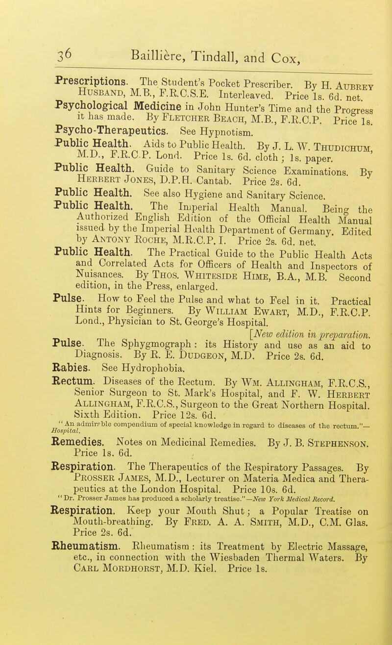 Prescriptions. The Student's Pocket Prescriber. By H Aubrey Husband, M.B., F.R.C.S.E. Interleaved. Price ls.6d.net. Psychological Medicine in John Hunter's Time and the Progress it has made. By Fletcher Beach, M.B., F.E.C.P. Price Is. Psycho-Therapeutics. See Hypnotism. PubliC1?ea1Sti-r, ^s t0,Public Health- By J. L. W. Thudichum, M.D., F.RCP. Lond. Price Is. 6d. cloth ; Is. paper. Public Health. Guide to Sanitary Science Examinations By Herbert Jones, D.P.H. Cantab. Price 2s. 6d. ' Public Health. See also Hygiene and Sanitary Science. Public Health. The Imperial Health Manual. Beino- the Authorized English Edition of the Official Health Manual issued by the Imperial Health Department of Germany Edited by Antony Eoche, M.R.C.P. I. Price 2s. 6d. net. Public Health. The Practical Guide to the Public Health Acts and Correlated Acts for Officers of Health and Inspectors of Nuisances. By Thos. Whiteside Hime, B.A, M.B. Second edition, in the Press, enlarged. Pulse. How to Feel the Pulse and what to Feel in it. Practical Hints for Beginners. By William Ewart, M.D., F.E.C.P. Lond., Physician to St. George's Hospital. [New edition in preparation. Pulse. The Sphygmograph : its History and use as an aid to Diagnosis. By R. E. Dudgeon, M.D. Price 2s. 6d. Rabies. See Hydrophobia. Rectum. Diseases of the Rectum. By Wm. Allingham, F.R.C.S., Senior Surgeon to St. Mark's Hospital, and F. W. Herbert Allingham, F.R.C.S., Surgeon to the Great Northern Hospital. Sixth Edition. Price 12s. 6d.  An admirable compendium of special knowledge in regard to diseases of the rectum.— Hospital. Remedies. Notes on Medicinal Remedies. By J. B. Stephenson. Price Is. 6d. Respiration. The Therapeutics of the Respiratory Passages. By PROSSER James, M.D., Lecturer on Materia Medica and Thera- peutics at the London Hospital. Price 10s. 6d. Dr. Prosser James has produced a scholarly treatise.— New York Medical Record. Respiration. Keep your Mouth Shut; a Popular Treatise on Mouth-breathing. By Fred. A. A. Smith, M.D., CM. Glas. Price 2s. 6d. Rheumatism. Rheumatism : its Treatment by Electric Massage, etc., in connection with the Wiesbaden Thermal Waters. By Carl Mordhorst, M.D. Kiel. Price Is.