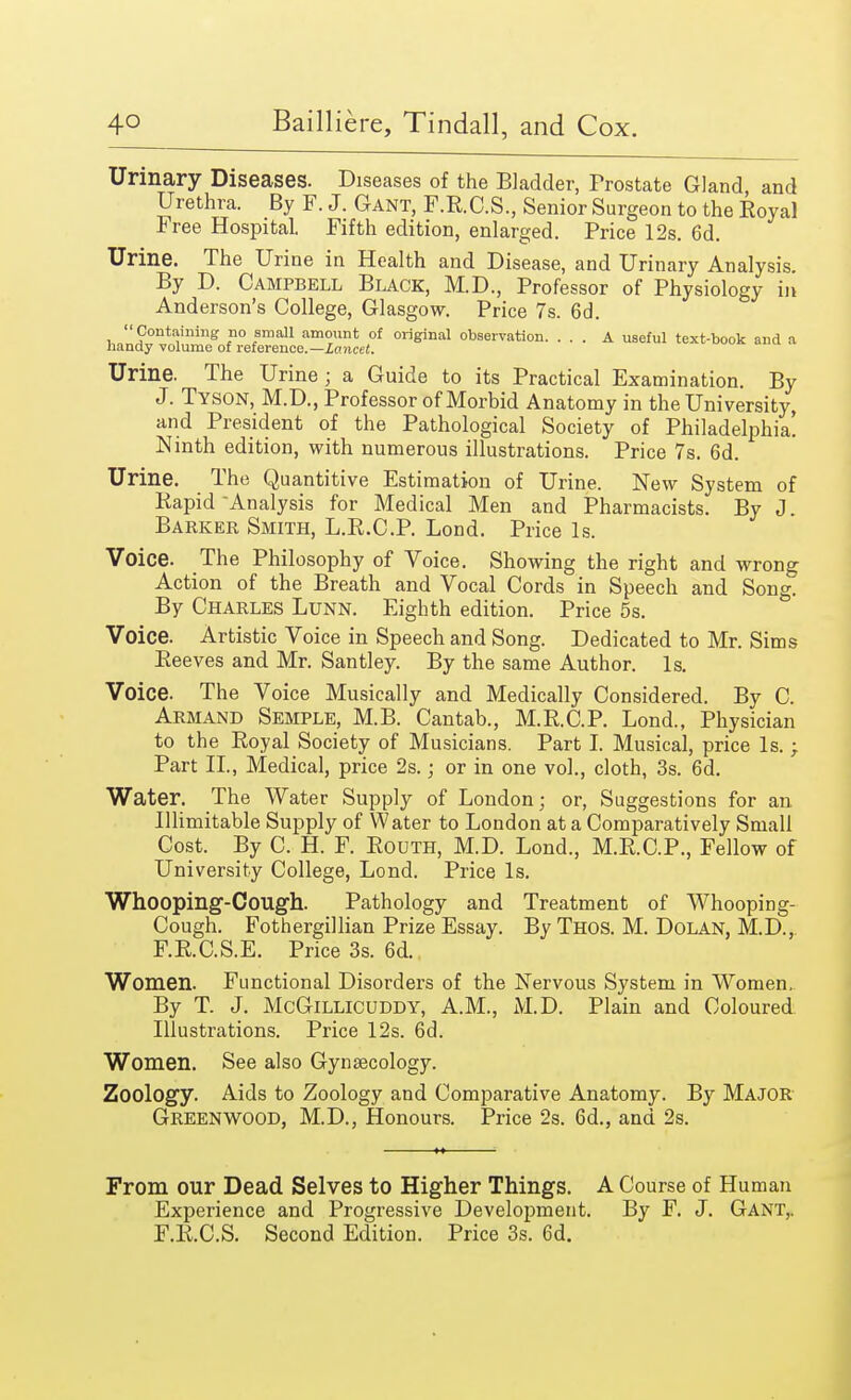Urinary Diseases. Diseases of the Bladder, Frostate Gland, and Urethra. By F. J. Gant, F.R.C.S., Senior Surgeon to the Royal Free Hospital. Fifth edition, enlarged. Price 12s. 6d. Urine. The Urine in Health and Disease, and Urinary Analysis. By D. Campbell Black, M.D., Professor of Physiology in Anderson's College, Glasgow. Price 7s. 6d. Containing no small amount of original observation. ... A useful text-book and a handy volume of reference.—Lancet. Urine. The Urine; a Guide to its Practical Examination. By J. Tyson, M.D., Professor of Morbid Anatomy in the University, and President of the Pathological Society of Philadelphia! Ninth edition, with numerous illustrations. Price 7s. 6d. Urine. The Quantitive Estimation of Urine. New System of Rapid Analysis for Medical Men and Pharmacists. By J. Barker Smith, L.R.C.P. Lond. Price Is. Voice. The Philosophy of Voice. Showing the right and wrong Action of the Breath and Vocal Cords in Speech and Song. By Charles Lunn. Eighth edition. Price 5s. Voice. Artistic Voice in Speech and Song. Dedicated to Mr. Sims Reeves and Mr. Santley. By the same Author. Is. Voice. The Voice Musically and Medically Considered. By C. Armand Semple, M.B. Cantab., M.R.C.P. Lond., Physician to the Royal Society of Musicians. Part I. Musical, price Is.; Part II., Medical, price 2s.; or in one vol., cloth, 3s. 6d. Water. The Water Supply of London; or, Suggestions for an Illimitable Supply of Water to London at a Comparatively Small Cost. By C. H. F. Routh, M.D. Lond., M.R.C.P., Fellow of University College, Lond. Price Is. Whooping-Cough. Pathology and Treatment of Whooping- Cough. Fothergillian Prize Essay. By Thos. M. Dolan, M.D., F.R.C.S.E. Price 3s. 6d. Women. Functional Disorders of the Nervous System in Women. By T. J. McGillicuddy, A.M., M.D. Plain and Coloured Illustrations. Price 12s. 6d. Women. See also Gynaecology. Zoology. Aids to Zoology and Comparative Anatomy. By Major Greenwood, M.D., Honours. Price 2s. 6d., and 2s. From our Dead Selves to Higher Things. A Course of Human Experience and Progressive Development. By F. J. Gant,. F.R.C.S. Second Edition. Price 3s. 6d.