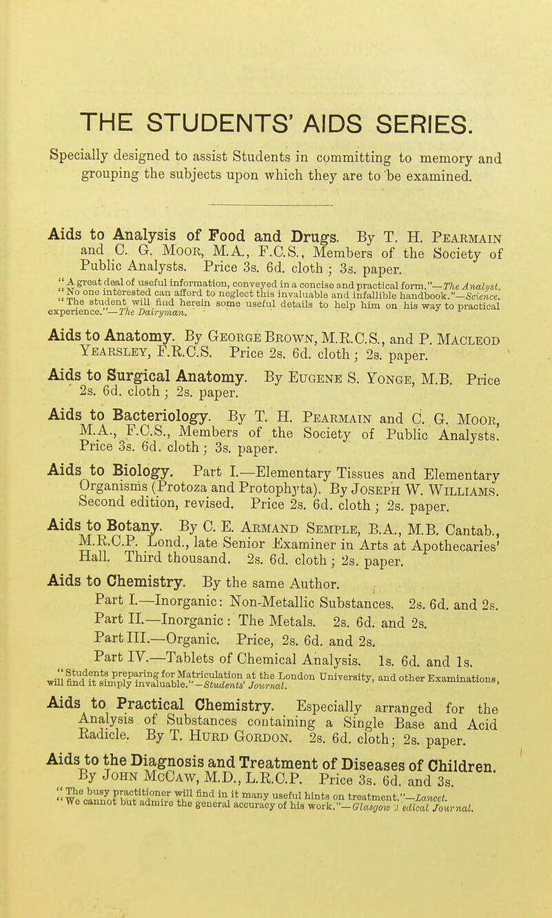 THE STUDENTS' AIDS SERIES. Specially designed to assist Students in committing to memory and grouping the subjects upon which they are to be examined. Aids to Analysis of Food and Drugs. By T. H. Pearmain and C. G. Moor, M.A., F.C.S., Members of the Society of Public Analysts. Price 3s. 6d. cloth ; 3s. paper.  A great deal of useful information, conveyed in a concise and practical form.— The Analyst No one interested can afford to neglect this invaluable and infallible handbook. -Science. The student will find herein some useful details to help him on his way to practical experience. — The Dairyman. 1 Aids to Anatomy. By George Brown, M.K.C.S., and P. Macleod Yearsley, F.R.C.S. Price 2s. 6d. cloth; 2s. paper. Aids to Surgical Anatomy. By Eugene S. Fonge, M.B. Price 2s. 6d. cloth ; 2s. paper. Aids to Bacteriology. By T. H. Pearmain and C. G. Moor, M.A., F.C.S., Members of the Society of Public Analysts. Price 3s. 6d. cloth; 3s. paper. Aids to Biology. Part I.—Elementary Tissues and Elementary Organisms (Protoza and Protophyta). By Joseph W. Williams. Second edition, revised. Price 2s. 6d. cloth; 2s. paper. Aids to Botany. By 0. E. Armand Semple, B.A, M.B. Cantab., M.R.C.P. Lond., late Senior Examiner in Arts at Apothecaries' Hall. Third thousand. 2s. 6d. cloth; 2s. paper. Aids to Chemistry. By the same Author. Part I.—Inorganic: Non-Metallic Substances. 2s. 6d. and 2s. Part II.—Inorganic : The Metals. 2s. 6d. and 2s. Part III.—Organic. Price, 2s. 6d. and 2s. Part IV.—Tablets of Chemical Analysis. Is. 6d. and Is. Ju wfff^f prfP-rin^ f°r Musculation at the London University, and other Examinations, ■will find it simply invaluable.-Students' Journal. 1 Aids to Practical Chemistry. Especially arranged for the Analysis of Substances containing a Single Base and Acid Radicle. By T. Hurd Gordon. 2s. 6d. cloth; 2s. paper. Aids to the Diagnosis and Treatment of Diseases of Children By John McCaw, M.D., L.R.C.P. Price 3s. 6d. and 3s  We^annTbut <ildmMJ ^ maDy USS^ hints 0n treatment.■■-lancet. We cannot but admire the general accuracy of his work^-Glasgow .1 edical Journal.