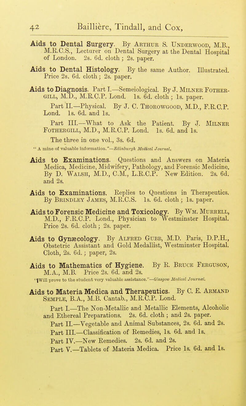 Aids to Dental Surgery. By Arthur S. Underwood, M.B., M.B.C.S., Lecturer on Dental Surgery at the Dental Hospital of London. 2s. 6d. cloth ; 2s. paper. Aids to Dental Histology. By the same Author. Illustrated. Price 2s. 6d. cloth; 2s. paper. Aids to Diagnosis. Part I.—Semeiological. By J. Milner Fother- gill, M.D., M.R.C.P. Lond. Is. 6d. cloth; Is. paper. Part II.—Physical. By J. C. Thorowgood, M.D., F.RC.P. Lond. Is. 6d. and Is. Part III.—What to Ask the Patient. By J. Milner Fothergill, M.D., M.R.C.P. Lond. Is. 6d. and Is. The three in one vol., 3s. 6d.  A mine of valuable information.—Edinburgh Medical Journal. Aids to Examinations. Questions and Answers on Materia Medica, Medicine, Midwifery, Pathology, and Forensic Medicine. By D. Walsh, M.D., CM., L.R.C.P. New Edition. 2s. 6d. and 2 s. Aids to Examinations. Replies to Questions in Therapeutics. By Brindley James, M.R.C.S. Is. 6d. cloth; Is. paper. Aids to Forensic Medicine and Toxicology. By Wm. Murrell, M.D., F.RC.P. Lond., Physician to Westminster Hospital. Price 2s. 6d. cloth; 2s. paper. Aids to Gynaecology. By Alfred Gubb, M.D. Paris, D.P.H., Obstetric Assistant and Gold Medallist, Westminster Hospital. Cloth, 2s. 6d.; paper, 2s. Aids to Mathematics of Hygiene. By R. Bruce Ferguson, M.A., M.B. Price 2s. 6d. and 2s. |Will prove to the student very valuable assistance.—Glasgow Medical Journal. Aids to Materia Medica and Therapeutics. By C. E. Armand Semple, B.A., M.B. Cantab., M.RC.P. Lond. Part I.—The Non-Metallic and Metallic Elements, Alcoholic and Ethereal Preparations. 2s. 6d. cloth ; and 2s. paper. Part II.—Vegetable and Animal Substances, 2s. 6d. and 2s. Part III.—Classification of Remedies, Is. 6d. and Is. Part IV.—New Remedies. 2s. 6d. and 2s. Part V.—Tablets of Materia Medica. Price Is. 6d. and Is.