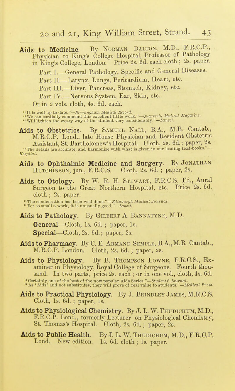 Aids to Medicine. By Norman Dalton, M.D., F.E.C.P., Physician to King's College Hospital, Professor of Pathology in King's College, London. Price 2s. 6d. each cloth ; 2s. paper. Part I.—General Pathology, Specific and General Diseases. Part II.—Larynx, Lungs, Pericardium, Heart, etc. Part III.—Liver, Pancreas, Stomach, Kidney, etc. Part IV.—Nervous System, Ear, Skin, etc. Or in 2 vols, cloth, 4s. 6d. each.  It is weU up to date.—Birmingham Medical Record.  We can cordially commend this excellent little work.— Quarterly Medical Magazine.  Will lighten the weary way of the student very considerably.—Lancet. Aids to Obstetrics. By Samuel Nall, B.A., M.B. Cantab., M.RC.P. Lond., late House Physician and Resident Obstetric Assistant, St. Bartholomew's Hospital. Cloth, 2s. 6d.; paper, 2s. The details are accurate, and harmonize with what is given in our leading text-books. Hospital. Aids to Ophthalmic Medicine and Surgery. By Jonathan Hutchinson, jun., F.B.C.S. Cloth, 2s. 6d.; paper, 2s. Aids to Otology. By W. E. H. Stewart, F.RC.S. Ed., Aural Surgeon to the Great Northern Hospital, etc. Price 2s. 6d. cloth; 2s. paper. The condensation has been well done.—Edinburgh Medical Journal.  For so small a work, it is unusuaUy good.—Lancet. Aids to Pathology. By Gilbert A. Bannatyne, M.D. General—Cloth, Is. 6d.; paper, Is. Special—Cloth, 2s. 6d.; paper, 2s. Aids to Pharmacy. By C.E. Armand Semple, B.A.,M.B. Cantab., M.R.C.P. London. Cloth, 2s. 6d. ; paper, 2s. Aids to Physiology. By B. Thompson Lowne, F.R.C.S., Ex- aminer in Physiology, Royal College of Surgeons. Fourth thou- sand. In two parts, price 2s. each; or in one vol., cloth, 4s. 6d.  Certainly one of the best of the now popular Aids Series.—Students' Journal. As 'Aids ' and not substitutes, they will prove of real value to students.—Medical Press. Aids to Practical Physiology. By J. Brindley James, M.E.C.S. Cloth, Is. 6d. ; paper, Is. Aids to Physiological Chemistry. By J. L. W.Thudichum, M.D., F.E.C.P. Lond., formerly Lecturer on Physiological Chemistry, St. Thomas's Hospital. Cloth, 2s. 6d.; paper, 2s. Aids to Public Health. By J. L. W. Thudichum, M.D., FRCP. Lond. New edition. Is. 6d. cloth; Is. paper.