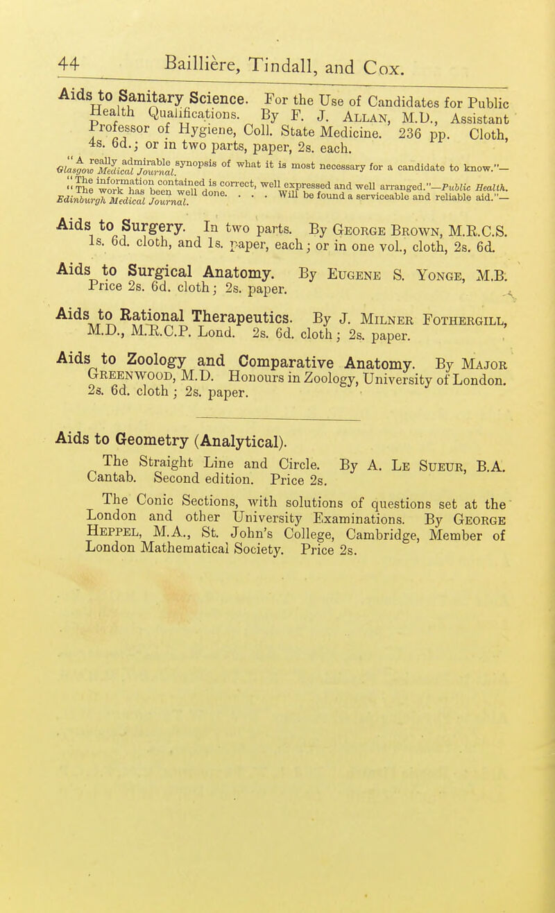 Aids to Sanitary Science. For the Use of Candidates for Public Health Qualifications. By F. J. Allan, M.D., Assistant professor of Hyglene, Coll. State Medicine. 236 pp. Cloth 4s. 6d.; or m two parts, paper, 2s. each. GLt0:emli:a^ealBynOP8iB °f What 14 18 m0st necessary {°r * «*»didate to know.-  The woThai°LTn weneddj>^0rreCt' ^^TV^ and ™U ^ranged.-Public Health. Bdi^r^dZj^? *me- ■ ■ ■ WU1 be found a serviceable and reliable aid.- Aids to Surgery. In two parts. By George Brown, M.R.C.S. Is. 6d. cloth, and Is. paper, each; or in one vol., cloth, 2s. 6<L Aids to Surgical Anatomy. By Eugene S. Yonge, M.B. Price 2s. 6d. cloth j 2s. paper. Aids to Rational Therapeutics. By J. Milner Fothergill, M.D., JSOI.O.P. Lond. 2s. 6d. cloth j 2s. paper. Aids to Zoology and Comparative Anatomy. By Major Greenwood, M.D. Honours in Zoology, University of London. 2s. 6d. cloth j 2s. paper. Aids to Geometry (Analytical). The Straight Line and Circle. By A. Le Sueur, B.A. Cantab. Second edition. Price 2s. The Conic Sections, with solutions of questions set at the London and other University Examinations. By George Heppel, M.A., St. John's College, Cambridge, Member of London Mathematical Society. Price 2s.