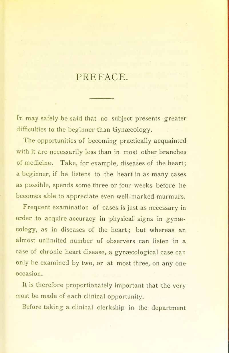 PREFACE. It may safely be said that no subject presents greater difficulties to the beginner than Gynaecology. The opportunities of becoming practically acquainted with it are necessarily less than in most other branches of medicine. Take, for example, diseases of the heart; a beginner, if he listens to the heart in as many cases as possible, spends some three or four weeks before he becomes able to appreciate even well-marked murmurs. Frequent examination of cases is just as necessary in order to acquire accuracy in physical signs in gynae- cology, as in diseases of the heart; but whereas an almost unlimited number of observers can listen in a case of chronic heart disease, a gynaecological case can only be examined by two, or at most three, on any one occasion. It is therefore proportionately important that the very most be made of each clinical opportunity. Before taking a clinical clerkship in the department