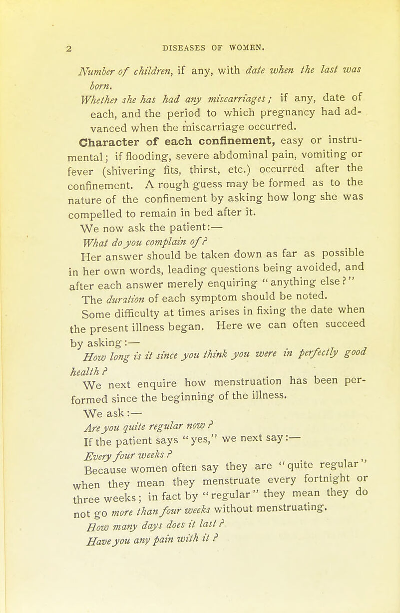 Number of children, if any, with date when the last was born. Whethef she has had any miscarriages; if any, date of each, and the period to which pregnancy had ad- vanced when the miscarriage occurred. Character of each confinement, easy or instru- mental ; if flooding, severe abdominal pain, vomiting or fever (shivering fits, thirst, etc.) occurred after the confinement. A rough guess may be formed as to the nature of the confinement by asking how long she was compelled to remain in bed after it. We now ask the patient:— What do you complain of ? Her answer should be taken down as far as possible in her own words, leading questions being avoided, and after each answer merely enquiring  anything else ? The duration of each symptom should be noted. Some difficulty at times arises in fixing the date when the present illness began. Here we can often succeed by asking:— ^ , , How long is it since you think you were in perfectly good health ? ' We next enquire how menstruation has been per- formed since the beginning of the illness. We ask:— Are you quite regular now ? If the patient says yes, we next say :— Every four weeks ? ^ Because women often say they are  quite regular ' when they mean they menstruate every fortnight or three weeks; in fact by regular they mean they do not go more than four weeks without menstruatmg. Bow many days does it last ? Have you any pain with it ?