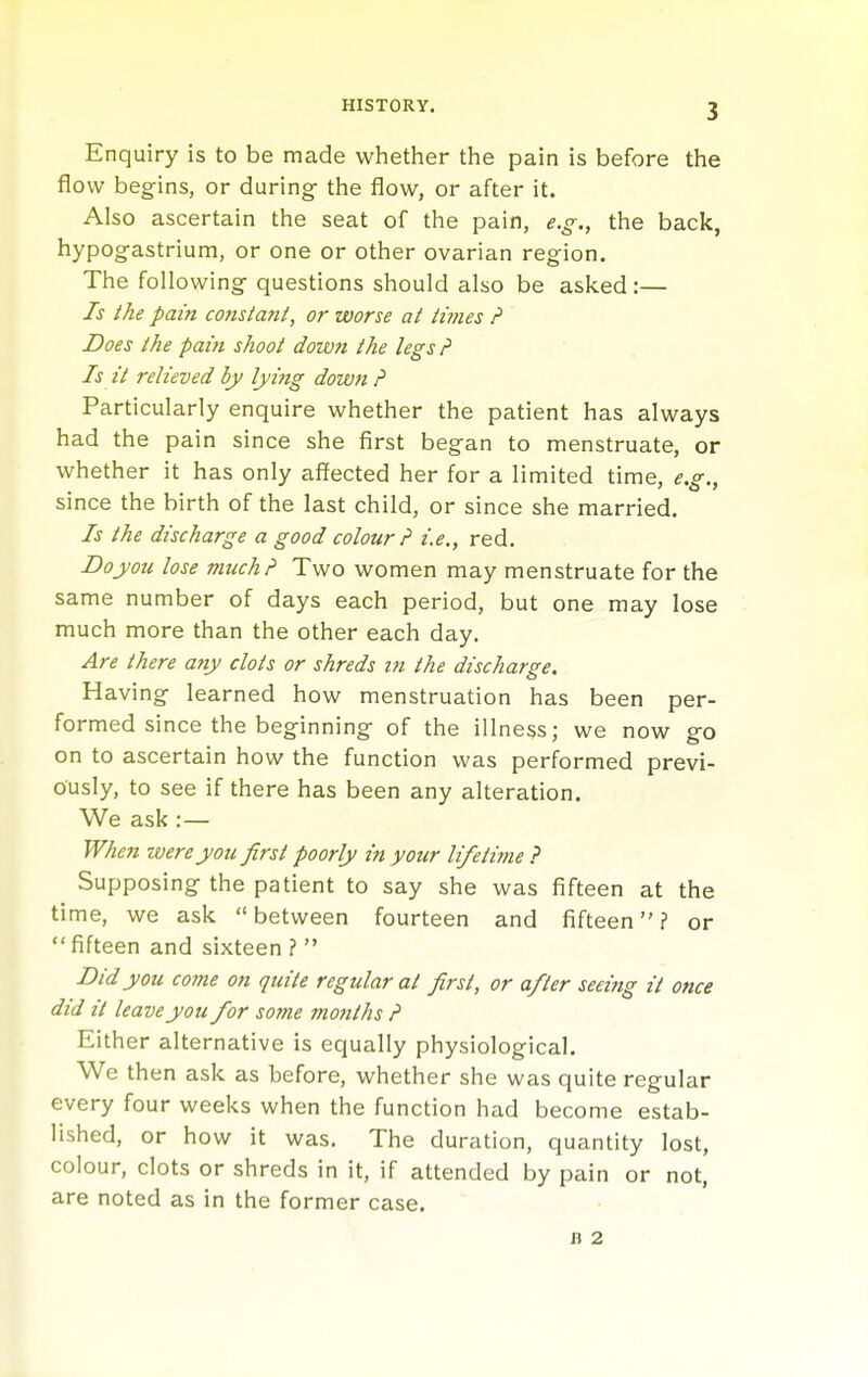 Enquiry is to be made whether the pain is before the flow begins, or during the flow, or after it. Also ascertain the seat of the pain, e.g., the back, hypogastrium, or one or other ovarian region. The following questions should also be asked:— Is I he pain consiant, or worse at iimes P Does the pain shoot down the legs P Is it relieved by lying down p Particularly enquire whether the patient has always had the pain since she first began to menstruate, or whether it has only affected her for a limited time, e.g., since the birth of the last child, or since she married. Is the discharge a good colour? i.e., red, Doyou lose much? Two women may menstruate for the same number of days each period, but one may lose much more than the other each day. Are there any clots or shreds in the discharge. Having learned how menstruation has been per- formed since the beginning of the illness; we now go on to ascertain how the function was performed previ- ously, to see if there has been any alteration. We ask :— When were you first poorly in your lifetime ? Supposing the patient to say she was fifteen at the time, we ask between fourteen and fifteen? or  fifteen and sixteen ?  Bid you come on quite regular at first, or after seeiftg it once did it leave you for some mottths P Either alternative is equally physiological. We then ask as before, whether she was quite regular every four weeks when the function had become estab- lished, or how it was. The duration, quantity lost, colour, clots or shreds in it, if attended by pain or not, are noted as in the former case. B 2