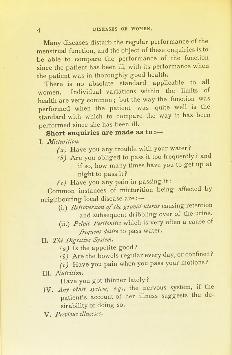 Many diseases disturb the regular performance of the menstrual function, and the object of these enquiries is to be able to compare the performance of the function since the patient has been ill, with its performance when the patient was in thoroughly good health. There is no absolute standard applicable to all women. Individual variations within the limits of health are very common ; but the way the function was performed when the patient was quite well is the standard with which to compare the way it has been performed since she has been ill. Short enquiries are made as to :— I. Micturition. (a) Have you any trouble with your water ? (i) Are you obliged to pass it too frequently ? and if so, how many times have you to get up at night to pass it ? (c) Have you any pain in passing it ? Common instances of micturition being affected by neighbouring local disease are: — (i.) Retroversion of the gravid uterus causing retention and subsequent dribbling over of the urine, (ii.) Pelvic Peritonitis which is very often a cause of frequent desire to pass water. II. The Digestive System. (a) Is the appetite good ? (b) Are the bowels regular every day, or confined? (c) Have you pain when you pass your motions ? III. Nutrition. Have you got thinner lately ? IV. Any other system, e.g., the nervous system, if the patient's account of her illness suggests the de- sirability of doing so. V. Previous illnesses.