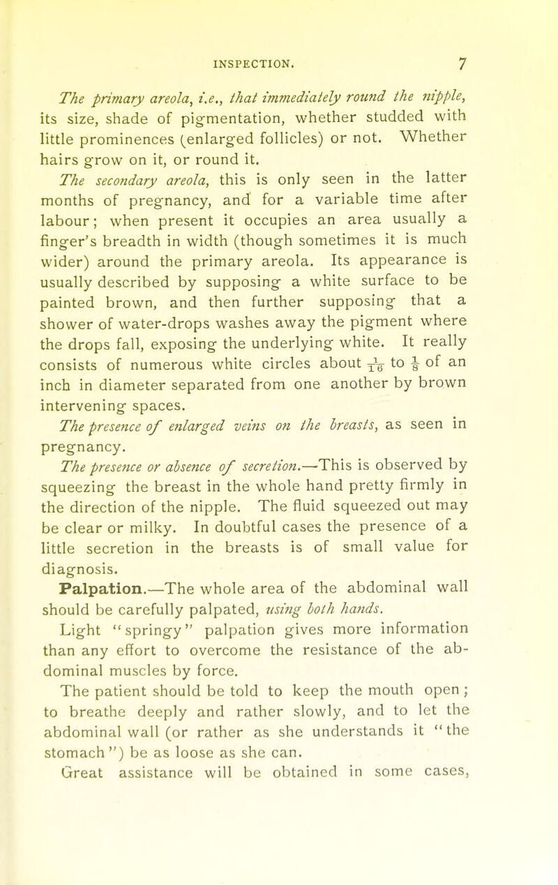 The primary areola, i.e., that immediaiely round the nipple, its size, shade of pigrnentation, whether studded with little prominences (^enlarged follicles) or not. Whether hairs grow on it, or round it. The secofidary areola, this is only seen in the latter months of pregnancy, and for a variable time after labour; when present it occupies an area usually a finger's breadth in width (though sometimes it is much wider) around the primary areola. Its appearance is usually described by supposing a white surface to be painted brown, and then further supposing that a shower of water-drops washes away the pigment where the drops fall, exposing the underlying white. It really consists of numerous white circles about to i of an inch in diameter separated from one another by brown intervening spaces. The presence of enlarged veins on the breasts, as seen in pregnancy. The presence or absence of secre/ion.—This is observed by squeezing the breast in the whole hand pretty firmly in the direction of the nipple. The fluid squeezed out may be clear or milky. In doubtful cases the presence of a little secretion in the breasts is of small value for diagnosis. Palpation.—The whole area of the abdominal wall should be carefully palpated, using both hands. Light springy palpation gives more information than any effort to overcome the resistance of the ab- dominal muscles by force. The patient should be told to keep the mouth open; to breathe deeply and rather slowly, and to let the abdominal wall (or rather as she understands it  the stomach) be as loose as she can. Great assistance will be obtained in some cases,