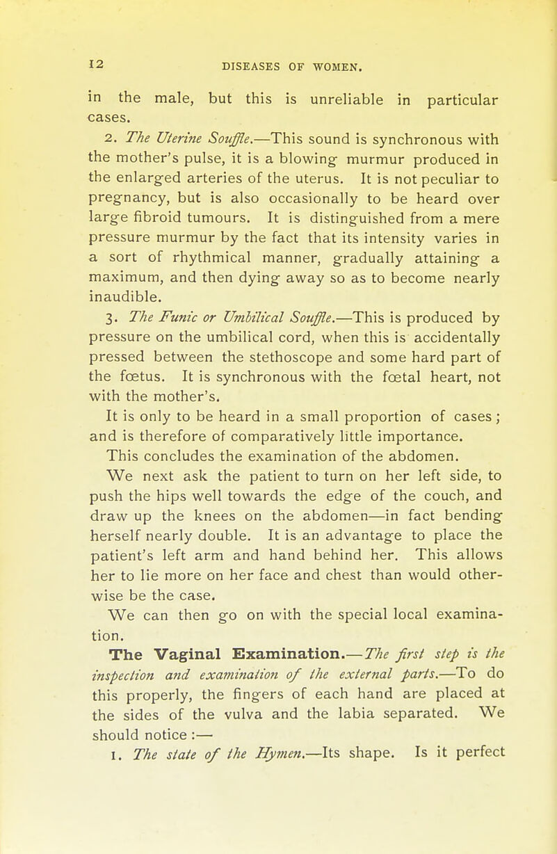 in the male, but this is unreliable in particular cases. 2. The Uterine Souffle,—This sound is synchronous with the mother's pulse, it is a blowing- murmur produced in the enlarged arteries of the uterus. It is not peculiar to pregnancy, but is also occasionally to be heard over large fibroid tumours. It is distinguished from a mere pressure murmur by the fact that its intensity varies in a sort of rhythmical manner, gradually attaining a maximum, and then dying away so as to become nearly inaudible. 3. The Funic or Umbilical Souffle.—This is produced by pressure on the umbilical cord, when this is accidentally pressed between the stethoscope and some hard part of the foetus. It is synchronous with the foetal heart, not with the mother's. It is only to be heard in a small proportion of cases ; and is therefore of comparatively little importance. This concludes the examination of the abdomen. We next ask the patient to turn on her left side, to push the hips well towards the edge of the couch, and draw up the knees on the abdomen—in fact bending herself nearly double. It is an advantage to place the patient's left arm and hand behind her. This allows her to lie more on her face and chest than would other- wise be the case. We can then go on with the special local examina- tion. The Vaginal Examination.—The first step is the inspection and examination of the external parts.—To do this properly, the fingers of each hand are placed at the sides of the vulva and the labia separated. We should notice :— 1. The state of the Hy77ien.—Its shape. Is it perfect