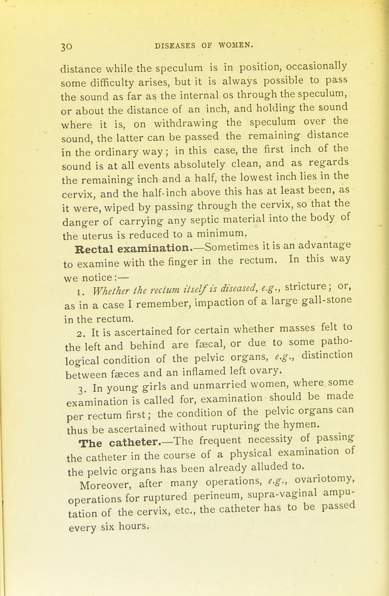 distance while the speculum is in position, occasionally some difficulty arises, but it is always possible to pass the sound as far as the internal os through the speculum, or about the distance of an inch, and holding the sound where it is, on withdrawing the speculum over the sound, the latter can be passed the remaining distance in the ordinary way; in this case, the first inch of the sound is at all events absolutely clean, and as regards the remaining inch and a half, the lowest inch lies in the cervix, and the half-inch above this has at least been, as it were, wiped by passing through the cervix, so that the danger of carrying any septic material into the body of the uterus is reduced to a minimum. Rectal examination.—Sometimes it is an advantage to examine with the finger in the rectum. In this way we notice:— 1. Whether the rectum itself is diseased, e.g., stricture; or, as in a case I remember, impaction of a large gall-stone in the rectum. 2. It is ascertained for certain whether masses felt to the left and behind are faecal, or due to some patho- logical condition of the pelvic organs, e.g., distinction between faeces and an inflamed left ovary. 3 In young girls and unmarried women, where some examination is called for, examination should be made per rectum first; the condition of the pelvic organs can thus be ascertained without rupturing the hymen. The catheter.—The frequent necessity of passmg the catheter in the course of a physical examination of the pelvic organs has been already alluded to. Moreover, after many operations, e.g., ovariotomy, operations for ruptured perineum, supra-vaginal ampu- tation of the cervix, etc., the catheter has to be passed every six hours.