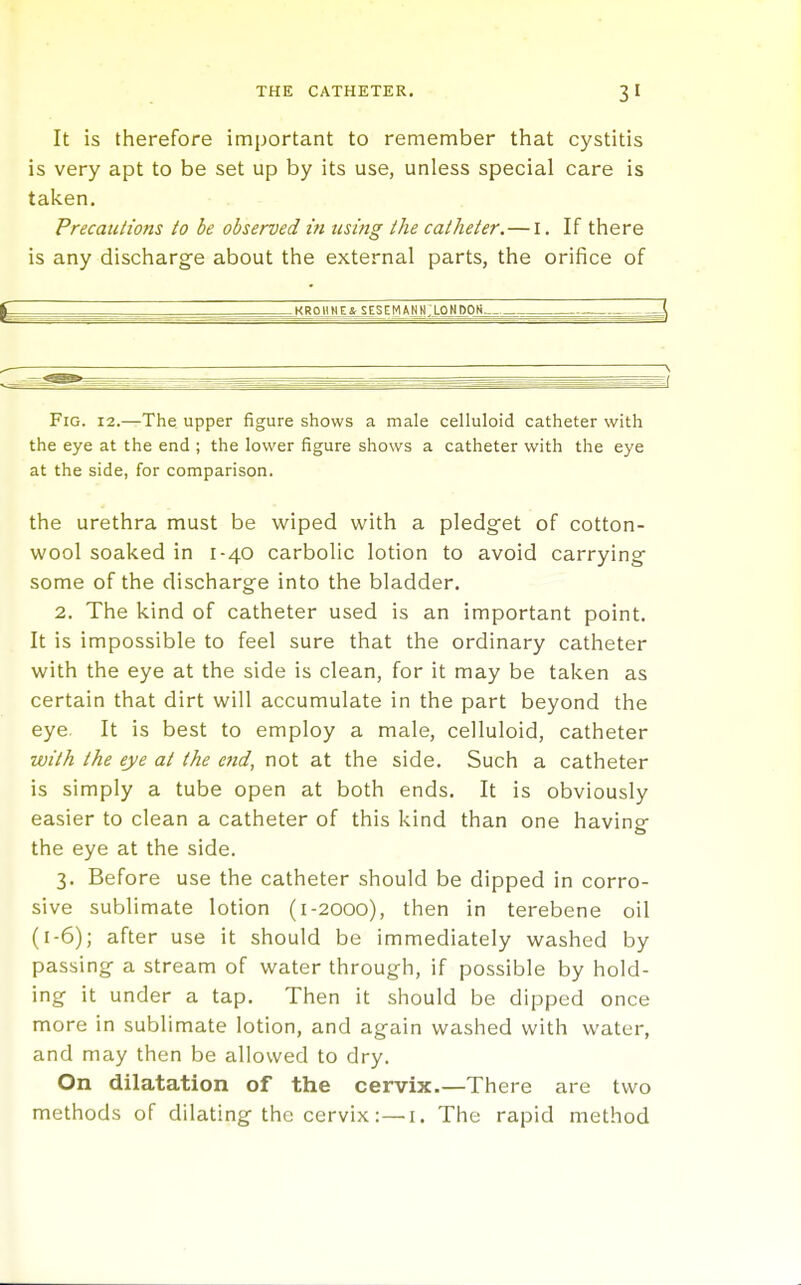 It is therefore important to remember that cystitis is very apt to be set up by its use, unless special care is taken. Precautions to be observed in using the catheter.—i. If there is any discharge about the external parts, the orifice of kroiine&sesemann;london ,— Fig. 12.—The upper figure shows a male celluloid catheter with the eye at the end ; the lower figure shows a catheter with the eye at the side, for comparison. the urethra must be wiped with a pledget of cotton- wool soaked in 1-40 carbolic lotion to avoid carrying- some of the discharge into the bladder. 2. The kind of catheter used is an important point. It is impossible to feel sure that the ordinary catheter with the eye at the side is clean, for it may be taken as certain that dirt will accumulate in the part beyond the eye. It is best to employ a male, celluloid, catheter with the eye at the ettd, not at the side. Such a catheter is simply a tube open at both ends. It is obviously easier to clean a catheter of this kind than one havinp- the eye at the side. 3. Before use the catheter should be dipped in corro- sive sublimate lotion (1-2000), then in terebene oil (1-6); after use it should be immediately washed by passing a stream of water through, if possible by hold- ing it under a tap. Then it should be dipped once more in sublimate lotion, and again washed with water, and may then be allowed to dry. On dilatation of the cervix.—There are two methods of dilating the cervix:—i. The rapid method