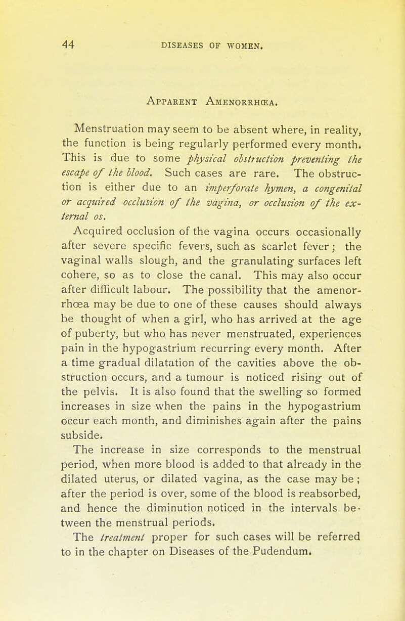 Apparent Amenorrhqea. Menstruation may seem to be absent where, in reality, the function is being- regularly performed every month. This is due to some physical obstruction preventing the escape of the blood. Such cases are rare. The obstruc- tion is either due to an imperforate hymen, a congenital or acquired occlusion of the vagina, or occlusion of the ex- ternal OS. Acquired occlusion of the vagina occurs occasionally after severe specific fevers, such as scarlet fever; the vaginal walls slough, and the granulating- surfaces left cohere, so as to close the canal. This may also occur after difficult labour. The possibility that the amenor- rhoea may be due to one of these causes should always be thought of when a girl, who has arrived at the age of puberty, but who has never menstruated, experiences pain in the hypogastrium recurring every month. After a time gradual dilatation of the cavities above the ob- struction occurs, and a tumour is noticed rising out of the pelvis. It is also found that the swelling so formed increases in size when the pains in the hypogastrium occur each month, and diminishes again after the pains subside. The increase in size corresponds to the menstrual period, when more blood is added to that already in the dilated uterus, or dilated vagina, as the case may be ; after the period is over, some of the blood is reabsorbed, and hence the diminution noticed in the intervals be- tween the menstrual periods. The treatment proper for such cases will be referred to in the chapter on Diseases of the Pudendum,