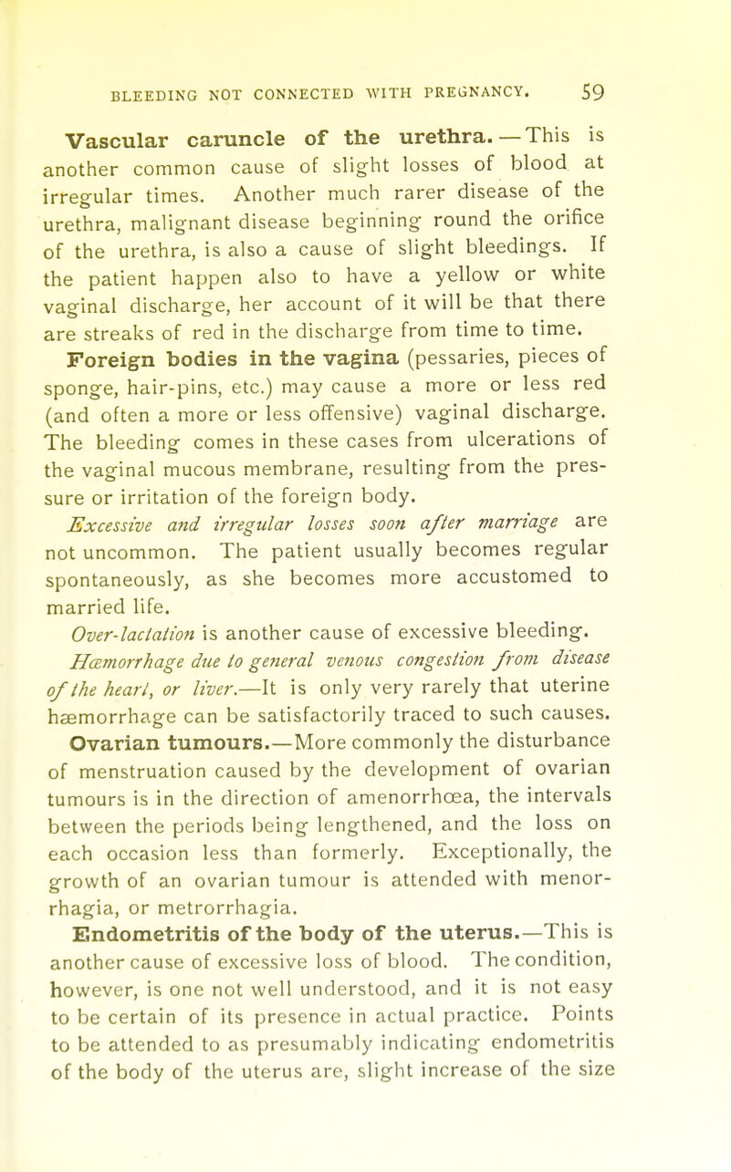 Vascular caruncle of the urethra.—This is another common cause of slight losses of blood at irregular times. Another much rarer disease of the urethra, malignant disease beginning round the orifice of the urethra, is also a cause of slight bleedings. If the patient happen also to have a yellow or white vaginal discharge, her account of it will be that there are streaks of red in the discharge from time to time. Foreign bodies in the vagina (pessaries, pieces of sponge, hair-pins, etc.) may cause a more or less red (and often a more or less offensive) vaginal discharge. The bleeding comes in these cases from ulcerations of the vaginal mucous membrane, resulting from the pres- sure or irritation of the foreign body. Excessive and irregular losses soon after marriage are not uncommon. The patient usually becomes regular spontaneously, as she becomes more accustomed to married life. Over-lactation is another cause of excessive bleeding. HcEtnorrhage due to gefieral venous congestion from disease of the heart, or liver.—It is only very rarely that uterine haemorrhage can be satisfactorily traced to such causes. Ovarian tumours.—More commonly the disturbance of menstruation caused by the development of ovarian tumours is in the direction of amenorrhoea, the intervals between the periods being lengthened, and the loss on each occasion less than formerly. Exceptionally, the growth of an ovarian tumour is attended with menor- rhagia, or metrorrhagia. Endometritis of the body of the uterus.—This is another cause of excessive loss of blood. The condition, however, is one not well understood, and it is not easy to be certain of its presence in actual practice. Points to be attended to as presumably indicating endometritis of the body of the uterus are, slight increase of the size