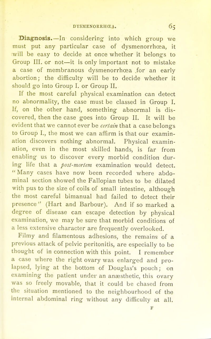 Diagnosis.—In considering into which group we must put any particular case of dysmenorrhoea, it will be easy to decide at once whether it belongs to Group III. or not—it is only important not to mistake a case of membranous dysmenorrhoea .for an early abortion; the difficulty will be to decide whether it should go into Group I. or Group II, If the most careful physical examination can detect no abnormality, the case must be classed in Group I. If, on the other hand, something abnormal is dis- covered, then the case goes into Group II. It will be evident that we cannot ever be certain that a case belongs to Group I., the most we can affirm is that our examin- ation discovers nothing abnormal. Physical examin- ation, even in the most skilled hands, is far from enabling us to discover every morbid condition dur- ing life that a post-vioriem examination would detect.  Many cases have now been recorded where abdo- minal section showed the Fallopian tubes to be dilated with pus to the size of coils of small intestine, although the most careful bimanual had failed to detect their presence (Hart and Barbour). And if so marked a degree of disease can escape detection by physical examination, we may be sure that morbid conditions of a less extensive character are frequently overlooked. Filmy and filamentous adhesions, the remains of a previous attack of pelvic peritonitis, are especially to be thought of in connection with this point. I remember a case where the right ovary was enlarged and pro- lapsed, lying at the bottom of Douglas's pouch; on examining the patient under an anaesthetic, this ovary was so freely movable, that it could be chased from the situation mentioned to the neighbourhood of the internal abdominal ring without any difficulty at all. F