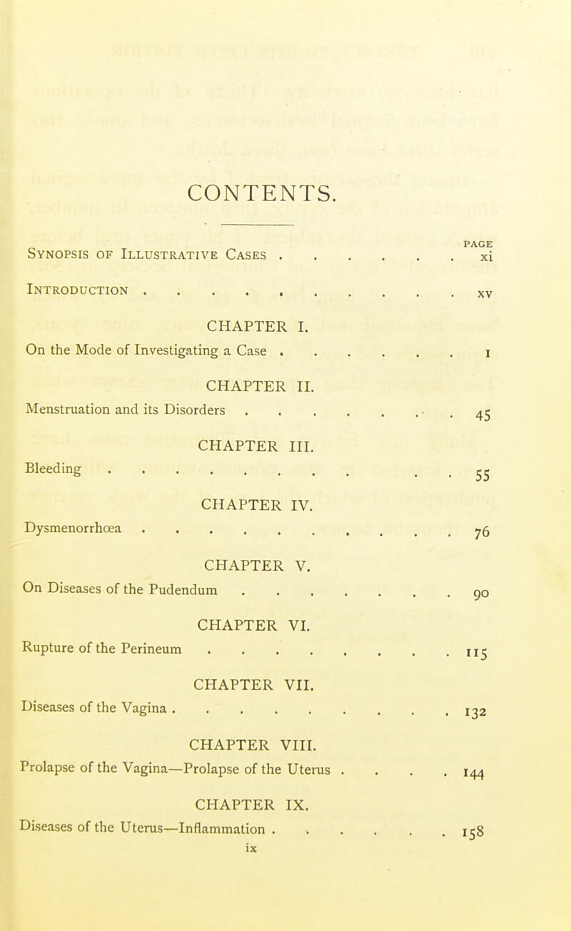 CONTENTS. PAGE Synopsis of Illustrative Cases xi Introduction xv CHAPTER I. On the Mode of Investigating a Case I CHAPTER II. Menstruation and its Disorders • . 45 CHAPTER III. Bleeding • • 55 CHAPTER IV. Dysmenorrhcea 76 CHAPTER V. On Diseases of the Pudendum 9o CHAPTER VI. Rupture of the Perineum CHAPTER VII. Diseases of the Vagina !g2 CHAPTER VIII. Prolapse of the Vagina—Prolapse of the Uterus . . . .144 CHAPTER IX. Diseases of the Uterus—Inflammation . . . . . .158