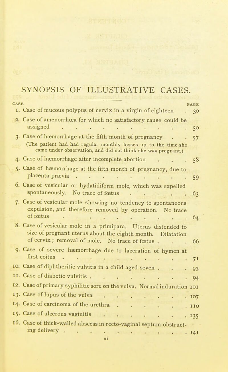 SYNOPSIS OF ILLUSTRATIVE CASES. CASE PAGE 1. Case of mucous polypus of cervix in a virgin of eighteen . 30 2. Case of amenorrhcea for which no satisfactory cause could be assigned .......... 50 3. Case of haemorrhage at the fifth month of pregnancy . -57 (The patient had had regular monthly losses up to the time she came under observation, and did not think she was pregnant.) 4. Case of haemorrhage after incomplete abortion . . . 58 5. Case of haemorrhage at the fifth month of pregnancy, due to placenta praevia 59 6. Case of vesicular or hydatidiform mole, which was expelled spontaneously. No trace of foetus 63 7. Case of vesicular mole showing no tendency to spontaneous expulsion, and therefore removed by operation. No trace of foetus 64 8. Case of vesicular mole in a primipara. Uterus distended to size of pregnant uterus about the eighth month. Dilatation of cervix ; removal of mole. No trace of foetus . . .66 9. Case of severe haemorrhage due to laceration of hymen at first coitus jl 10. Case of diphtheritic vulvitis in a child aged seven . . .93 11. Case of diabetic vulvitis 94 12. Case of primary syphilitic sore on the vulva. Normal induration 101 13. Case of lupus of the vulva 107 14. Case of carcinoma of the urethra no 15. Case of ulcerous vaginitis 135 16. Case of thick-walled abscess in recto-vaginal septum obstruct- ing delivery I4I