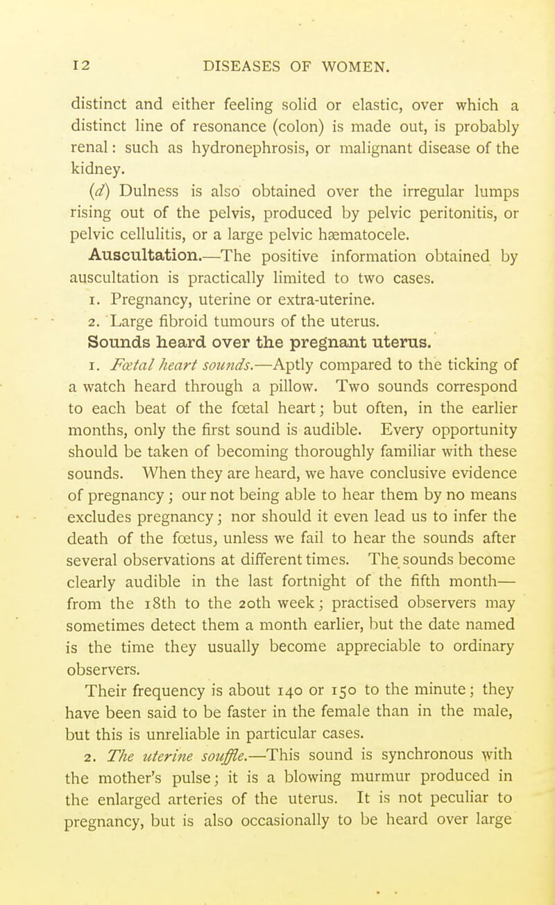 distinct and either feeling solid or elastic, over which a distinct line of resonance (colon) is made out, is probably renal: such as hydronephrosis, or malignant disease of the kidney. (d) Dulness is also obtained over the irregular lumps rising out of the pelvis, produced by pelvic peritonitis, or pelvic cellulitis, or a large pelvic hematocele. Auscultation.—The positive information obtained by auscultation is practically limited to two cases. 1. Pregnancy, uterine or extra-uterine. 2. Large fibroid tumours of the uterus. Sounds heard over the pregnant uterus. 1. Fatal heart sounds.—Aptly compared to the ticking of a watch heard through a pillow. Two sounds correspond to each beat of the fcetal heart; but often, in the earlier months, only the first sound is audible. Every opportunity should be taken of becoming thoroughly familiar with these sounds. When they are heard, we have conclusive evidence of pregnancy; our not being able to hear them by no means excludes pregnancy; nor should it even lead us to infer the death of the foetus, unless we fail to hear the sounds after several observations at different times. The sounds become clearly audible in the last fortnight of the fifth month— from the 18th to the 20th week; practised observers may sometimes detect them a month earlier, but the date named is the time they usually become appreciable to ordinary observers. Their frequency is about 140 or 150 to the minute; they have been said to be faster in the female than in the male, but this is unreliable in particular cases. 2. The uterine souffle.—This sound is synchronous with the mother's pulse; it is a blowing murmur produced in the enlarged arteries of the uterus. It is not peculiar to pregnancy, but is also occasionally to be heard over large