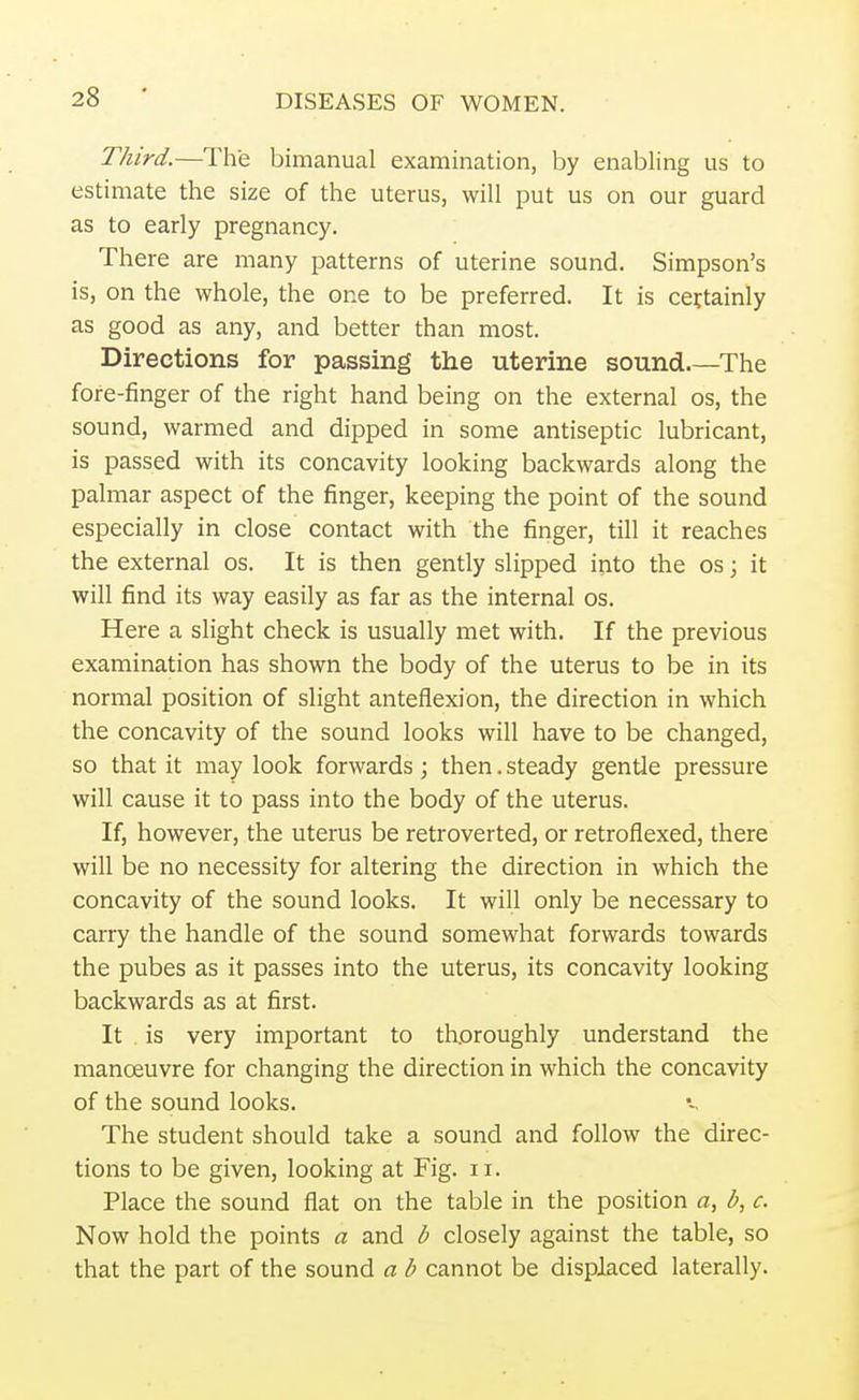 Third.—The bimanual examination, by enabling us to estimate the size of the uterus, will put us on our guard as to early pregnancy. There are many patterns of uterine sound. Simpson's is, on the whole, the one to be preferred. It is certainly as good as any, and better than most. Directions for passing the uterine sound The fore-finger of the right hand being on the external os, the sound, warmed and dipped in some antiseptic lubricant, is passed with its concavity looking backwards along the palmar aspect of the finger, keeping the point of the sound especially in close contact with the finger, till it reaches the external os. It is then gently slipped into the os; it will find its way easily as far as the internal os. Here a slight check is usually met with. If the previous examination has shown the body of the uterus to be in its normal position of slight anteflexion, the direction in which the concavity of the sound looks will have to be changed, so that it may look forwards; then. steady gentle pressure will cause it to pass into the body of the uterus. If, however, the uterus be retroverted, or retroflexed, there will be no necessity for altering the direction in which the concavity of the sound looks. It will only be necessary to carry the handle of the sound somewhat forwards towards the pubes as it passes into the uterus, its concavity looking backwards as at first. It is very important to thoroughly understand the manoeuvre for changing the direction in which the concavity of the sound looks. The student should take a sound and follow the direc- tions to be given, looking at Fig. n. Place the sound flat on the table in the position a, l>, c. Now hold the points a and b closely against the table, so that the part of the sound a b cannot be displaced laterally.