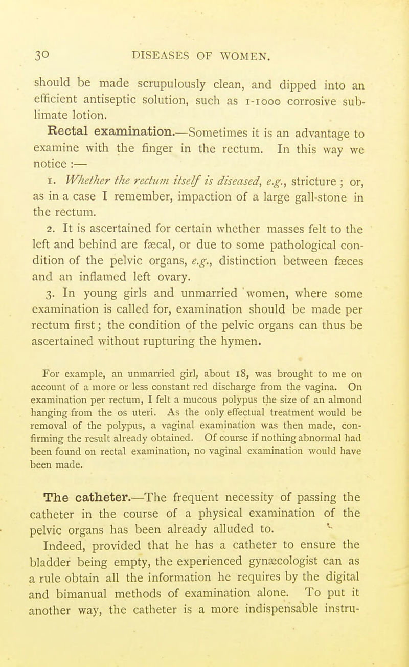 should be made scrupulously clean, and dipped into an efficient antiseptic solution, such as i-iooo corrosive sub- limate lotion. Rectal examination.—Sometimes it is an advantage to examine with the finger in the rectum. In this way we notice :— 1. Whether the rectum itself is diseased, e.g., stricture ; or, as in a case I remember, impaction of a large gall-stone in the rectum. 2. It is ascertained for certain whether masses felt to the left and behind are faecal, or due to some pathological con- dition of the pelvic organs, e.g., distinction between faeces and an inflamed left ovary. 3. In young girls and unmarried women, where some examination is called for, examination should be made per rectum first; the condition of the pelvic organs can thus be ascertained without rupturing the hymen. For example, an unmarried girl, about 18, was brought to me on account of a more or less constant red discharge from the vagina. On examination per rectum, I felt a mucous polypus the size of an almond hanging from the os uteri. As the only effectual treatment would be removal of the polypus, a vaginal examination was then made, con- firming the result already obtained. Of course if nothing abnormal had been found on rectal examination, no vaginal examination would have been made. The catheter.—The frequent necessity of passing the catheter in the course of a physical examination of the pelvic organs has been already alluded to. Indeed, provided that he has a catheter to ensure the bladder being empty, the experienced gynaecologist can as a rule obtain all the information he requires by the digital and bimanual methods of examination alone. To put it another way, the catheter is a more indispensable instru-