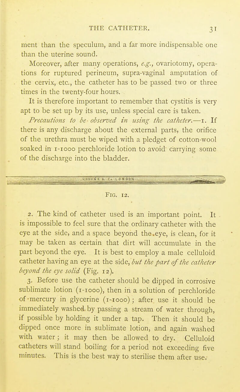 THE CATHETER. 3T ment than the speculum, and a far more indispensable one than the uterine sound. Moreover, after many operations, e.g., ovariotomy, opera- tions for ruptured perineum, supra-vaginal amputation of the cervix, etc., the catheter has to be passed two or three times in the twenty-four hours. It is therefore important to remember that cystitis is very apt to be set up by its use, unless special care is taken. Precautions to be- observed in using the catheter.—i. If there is any discharge about the external parts, the orifice of the urethra must be wiped with a pledget of cotton-wool soaked in i-iooo perchloride lotion to avoid carrying some of the discharge into the bladder. Fig. 12. 2. The kind of catheter used is an important point. It is impossible to feel sure that the ordinary catheter with the eye at the side, and a space beyond the.eye, is clean, for it may be taken as certain that dirt will accumulate in the part beyond the eye. It is best to employ a male celluloid catheter having an eye at the side, but the part of the catheter beyond the eye solid (Fig. 12). 3. Before use the catheter should be dipped in corrosive sublimate lotion (1-1000), then in a solution of perchloride of-mercury in glycerine (1-1000); after use it should be immediately washed, by passing a stream of water through, if possible by holding it under a tap. Then it should be dipped once more in sublimate lotion, and again washed with water; it may then be allowed to dry. Celluloid catheters will stand boiling for a period not exceeding five minutes. This is the best way to sterilise them after use.