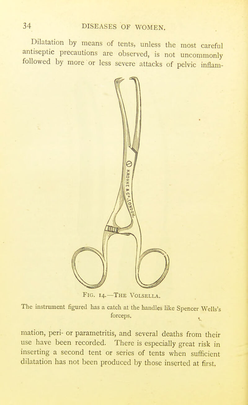 Dilatation by means of tents, unless the most careful antiseptic precautions are observed, is not uncommonly followed by more or less severe attacks of pelvic inflam- Fig. 14.—The Volsella. The instrument figured has a catch at the handles like Spencer Wells's forceps. mation, peri- or parametritis, and several deaths from their use have been recorded. There is especially great risk in inserting a second tent or series of tents when sufficient dilatation has not been produced by those inserted at first.