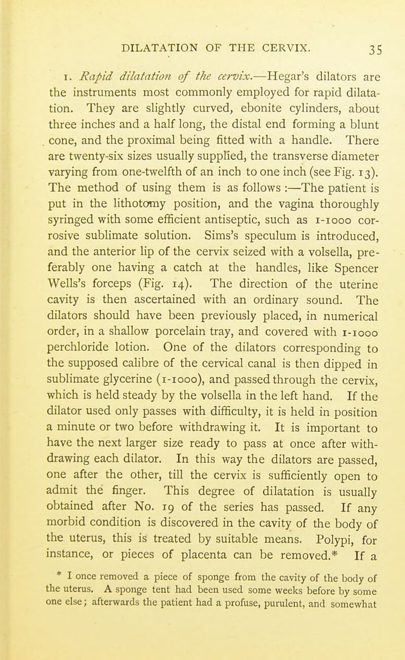 i. Rapid dilatation of the cervix.—Hegar's dilators are the instruments most commonly employed for rapid dilata- tion. They are slightly curved, ebonite cylinders, about three inches and a half long, the distal end forming a blunt . cone, and the proximal being fitted with a handle. There are twenty-six sizes usually supplied, the transverse diameter varying from one-twelfth of an inch to one inch (see Fig. 13). The method of using them is as follows :—The patient is put in the lithotomy position, and the vagina thoroughly syringed with some efficient antiseptic, such as 1-1000 cor- rosive sublimate solution. Sims's speculum is introduced, and the anterior lip of the cervix seized with a volsella, pre- ferably one having a catch at the handles, like Spencer Wells's forceps (Fig. 14). The direction of the uterine cavity is then ascertained with an ordinary sound. The dilators should have been previously placed, in numerical order, in a shallow porcelain tray, and covered with 1-1000 perchloride lotion. One of the dilators corresponding to the supposed calibre of the cervical canal is then dipped in sublimate glycerine (1-1000), and passed through the cervix, which is held steady by the volsella in the left hand. If the dilator used only passes with difficulty, it is held in position a minute or two before withdrawing it. It is important to have the next larger size ready to pass at once after with- drawing each dilator. In this way the dilators are passed, one after the other, till the cervix is sufficiently open to admit the finger. This degree of dilatation is usually obtained after No. 19 of the series has passed. If any morbid condition is discovered in the cavity of the body of the uterus, this is treated by suitable means. Polypi, for instance, or pieces of placenta can be removed.* If a * I once removed a piece of sponge from the cavity of the body of the uterus. A sponge tent had been used some weeks before by some one else; afterwards the patient had a profuse, purulent, and somewhat