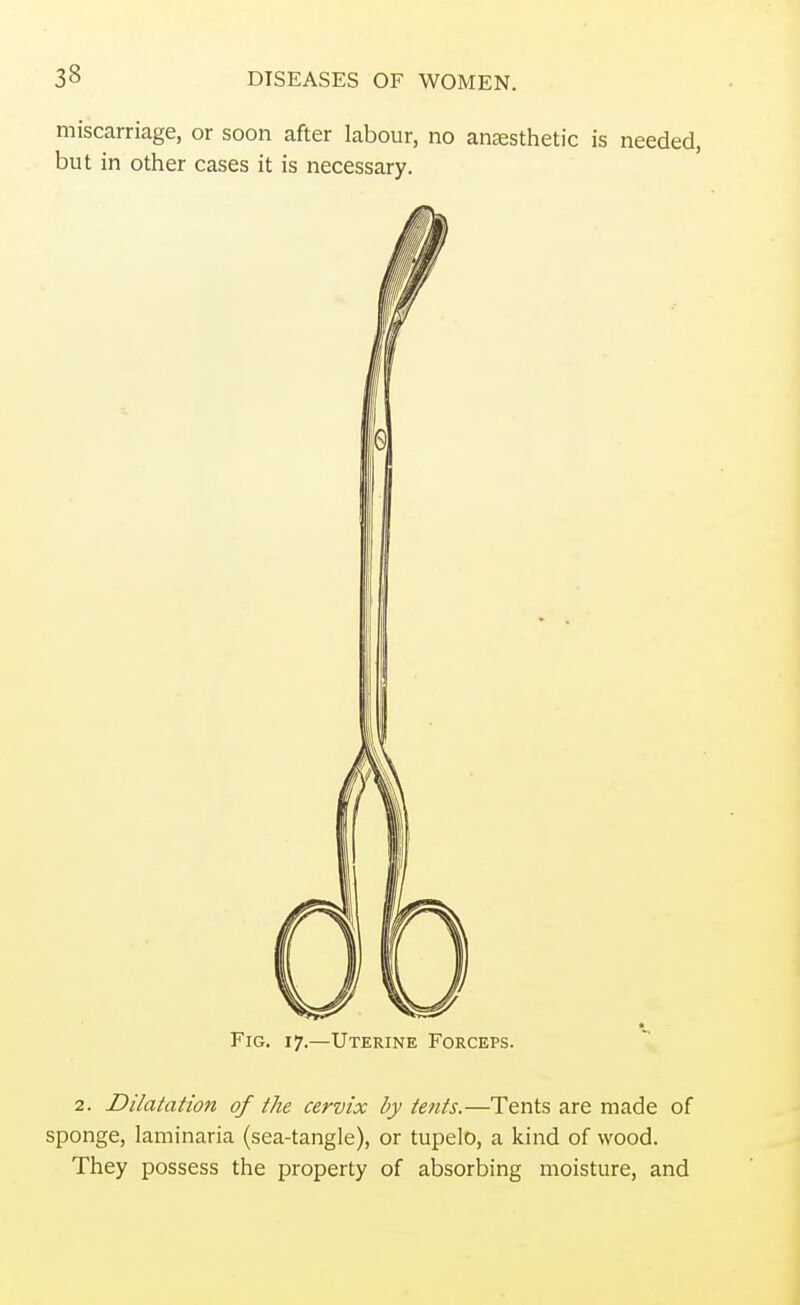 miscarriage, or soon after labour, no anesthetic is needed, but in other cases it is necessary. Fig. 17.—Uterine Forceps. 2. Dilatation of the cervix by tents.—Tents are made of sponge, laminaria (sea-tangle), or tupelo, a kind of wood. They possess the property of absorbing moisture, and