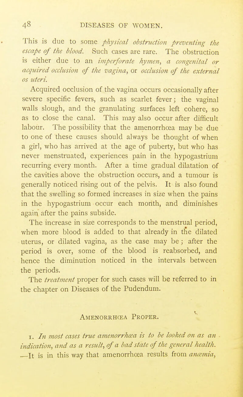 This is due to some physical obstructio?i preve7iting the escape of the blood. Such cases are rare. The obstruction is either due to an imperforate hymen, a congenital or acquired occlusion of the vagina, or occlusion of the external os uteri. Acquired occlusion of the vagina occurs occasionally after severe specific fevers, such as scarlet fever; the vaginal walls slough, and the granulating surfaces left cohere, so as to close the canal. This may also occur after difficult labour. The possibility that the amenorrhcea may be due to one of these causes should always be thought of when a girl, who has arrived at the age of puberty, but who has never menstruated, experiences pain in the hypogastrium recurring every month. After a time gradual dilatation of the cavities above the obstruction occurs, and a tumour is generally noticed rising out of the pelvis. It is also found that the swelling so formed increases in size when the pains in the hypogastrium occur each month, and diminishes again after the pains subside. The increase in size corresponds to the menstrual period, when more blood is added to that already in the dilated uterus, or dilated vagina, as the case may be; after the period is over, some of the blood is reabsorbed, and hence the diminution noticed in the intervals between the periods. The treatment proper for such cases will be referred to in the chapter on Diseases of the Pudendum. Amenorrhcea Proper. i. In most cases true amenorrhcea is to be looked on as an ■ indication, and as a result, of a bad state of the ge?ieral health. . it is in this way that amenorrhcea results from ana-mia,