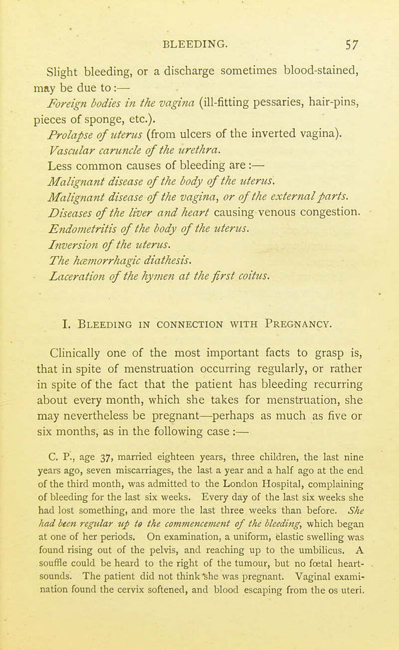 Slight bleeding, or a discharge sometimes blood-stained, may be due to :— Foreign bodies in the vagina (ill-fitting pessaries, hair-pins, pieces of sponge, etc.). Prolapse of uterus (from ulcers of the inverted vagina). Vascular caruncle of the urethra. Less common causes of bleeding are :— Malignant disease of the body of the uterus. Malignant disease of the vagina, or of the external parts. Diseases of the liver and heart causing venous congestion. Endometritis of the body of the uterus. Inversion of the uterus. The hemorrhagic diathesis. Laceration of the hymen at the first coitus. I. Bleeding in connection with Pregnancy. Clinically one of the most important facts to grasp is, that in spite of menstruation occurring regularly, or rather in spite of the fact that the patient has bleeding recurring about every month, which she takes for menstruation, she may nevertheless be pregnant—perhaps as much as five or six months, as in the following case :— C. P., age 37, married eighteen years, three children, the last nine years ago, seven miscarriages, the last a year and a half ago at the end of the third month, was admitted to the London Hospital, complaining of bleeding for the last six weeks. Every day of the last six weeks she had lost something, and more the last three weeks than before. She had been regular up to the commencement of the bleeding, which began at one of her periods. On examination, a uniform, elastic swelling was found rising out of the pelvis, and reaching up to the umbilicus. A souffle could be heard to the right of the tumour, but no foetal heart- sounds. The patient did not think she was pregnant. Vaginal exami- nation found the cervix softened, and blood escaping from the os uteri.