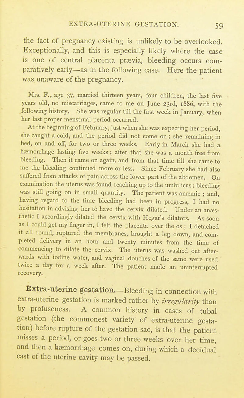 EXTRA-UTERINE GESTATION. the fact of pregnancy existing is unlikely to be overlooked. Exceptionally, and this is especially likely where the case is one of central placenta praevia, bleeding occurs com- paratively early—as in the following case. Here the patient was unaware of the pregnancy. Mrs. F., age 37, married thirteen years, four children, the last five years old, no miscarriages, came to me on June 23rd, 1886, with the .following history. She was regular till the first week in January, when her last proper menstrual period occurred. At the beginning of February, just when she was expecting her period, she caught a cold, and the period did not come on; she remaining in bed, on and off, for two or three weeks. Early in March she had a haemorrhage lasting five weeks; after that she was a month free from bleeding. Then it came on again, and from that time till she came to me the bleeding continued more or less. Since February she had also suffered from attacks of pain across the lower part of the abdomen. On examination the uterus was found reaching up to the umbilicus; bleeding was still going on in small quantity. The patient was anaemic ; and, having regard to the time bleeding had been in progress, I had no hesitation in advising her t6 have the cervix dilated. Under an anses- ihetic I accordingly dilated the cervix with Hegar's dilators. As soon as I could get my finger in, I felt the placenta over the os ; I detached it all round, ruptured the membranes, brought a leg down, and com- pleted delivery in an hour and twenty minutes from the time of commencing to dilate the cervix. The uterus was washed out after- wards with iodine water, and vaginal douches of the same were used twice a day for a week after. The patient made an uninterrupted recovery. Extra-uterine gestation.—Bleeding in connection with extra-uterine gestation is marked rather by irregularity than by profuseness. A common history in cases of tubal gestation (the commonest variety of extra-uterine gesta- tion) before rupture of the gestation sac, is that the patient misses a period, or goes two or three weeks over her time, and then a haemorrhage comes on, during which a decidual cast of the uterine cavity may be passed.