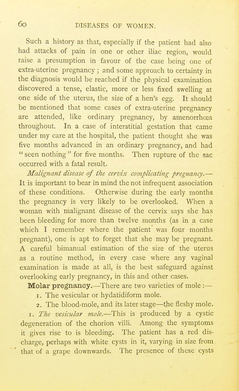 Such a history as that, especially if the patient had also had attacks of pain in one or other iliac region, would raise a presumption in favour of the case being one of extra-uterine pregnancy ; and some approach to certainty in the diagnosis would be reached if the physical examination discovered a tense, elastic, more or less fixed swelling at one side of the uterus, the size of a hen's egg. It should be mentioned that some cases of extra-uterine pregnancy are attended, like ordinary pregnancy, by amenorrhoea throughout. In a case of interstitial gestation that came under my care at the hospital, the patient thought she was five months advanced in an ordinary pregnancy, and had seen nothing for five months. Then rupture of the sac occurred with a fatal result. Malignant disease of the cervix complicating pregnancy.— It is important to bear in mind the not infrequent association of these conditions. Otherwise during the early months the pregnancy is very likely to be overlooked. When a woman with malignant disease of the cervix says she has been bleeding for more than twelve months (as in a case which I remember where the patient was four months pregnant), one is apt to forget that she may be pregnant. A careful bimanual estimation of the size of the uterus as a routine method, in every case where any vaginal examination is made at all, is the best safeguard against overlooking early pregnancy, in this and other cases. Molar pregnancy.—There are two varieties of mole :— 1. The vesicular or hydatidiform mole. 2. The blood-mole, and its later stage—the fleshy mole, i. The vesicular mole.—This is produced by a cystic degeneration of the chorion villi. Among the symptoms it gives rise to is bleeding. The patient has a red dis- charge, perhaps with white cysts in it, varying in size from that of a grape downwards. The presence of these cysts