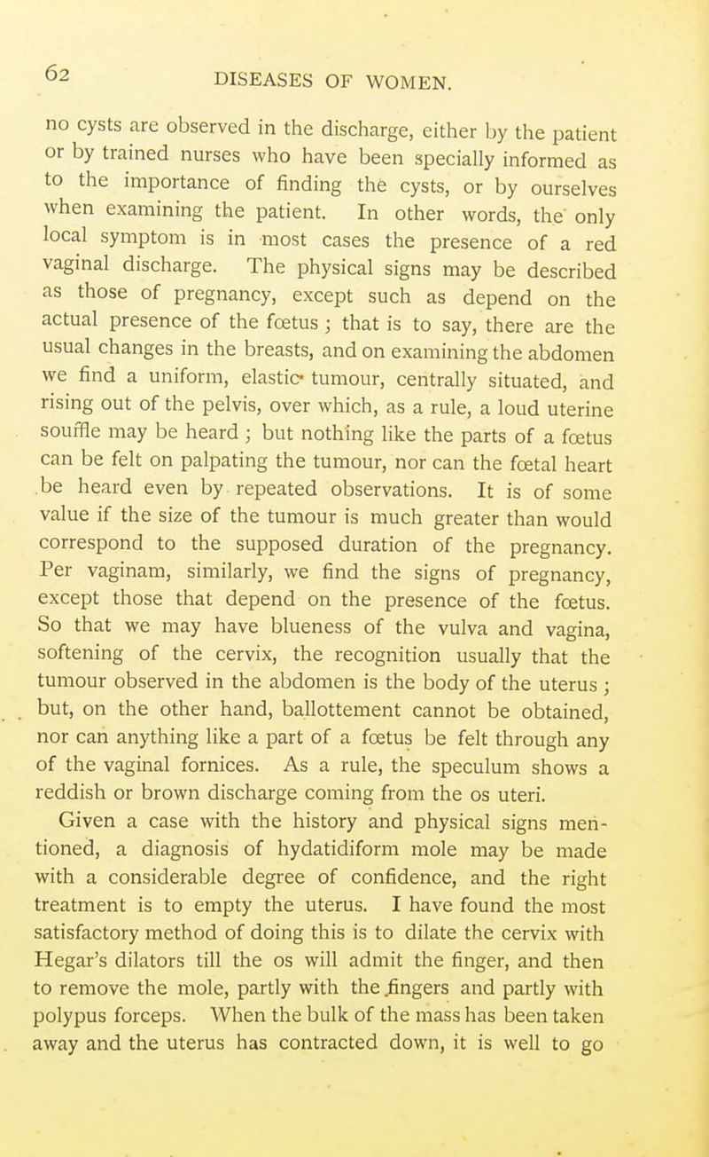 no cysts are observed in the discharge, either by the patient or by trained nurses who have been specially informed as to the importance of finding the cysts, or by ourselves when examining the patient. In other words, the only local symptom is in most cases the presence of a red vaginal discharge. The physical signs may be described as those of pregnancy, except such as depend on the actual presence of the foetus j that is to say, there are the usual changes in the breasts, and on examining the abdomen we find a uniform, elastic tumour, centrally situated, and rising out of the pelvis, over which, as a rule, a loud uterine souffle may be heard ; but nothing like the parts of a foetus can be felt on palpating the tumour, nor can the foetal heart be heard even by repeated observations. It is of some value if the size of the tumour is much greater than would correspond to the supposed duration of the pregnancy. Per vaginam, similarly, we find the signs of pregnancy, except those that depend on the presence of the foetus. So that we may have blueness of the vulva and vagina, softening of the cervix, the recognition usually that the tumour observed in the abdomen is the body of the uterus ; but, on the other hand, ballottement cannot be obtained, nor can anything like a part of a foetus be felt through any of the vaginal fornices. As a rule, the speculum shows a reddish or brown discharge coming from the os uteri. Given a case with the history and physical signs men- tioned, a diagnosis of hydatidiform mole may be made with a considerable degree of confidence, and the right treatment is to empty the uterus. I have found the most satisfactory method of doing this is to dilate the cervix with Hegar's dilators till the os will admit the finger, and then to remove the mole, partly with the .fingers and partly with polypus forceps. When the bulk of the mass has been taken away and the uterus has contracted down, it is well to go