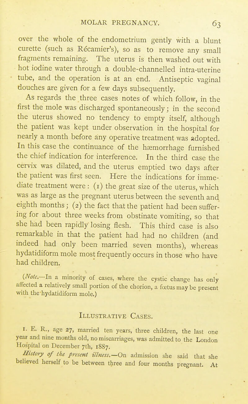 over the whole of the endometrium gently with a blunt curette (such as Recamier's), so as to remove any small fragments remaining. The uterus is then washed out with hot iodine water through a double-channelled intra-uterine tube, and the operation is at an end. Antiseptic vaginal douches are given for a few days subsequently. As regards the three cases notes of which follow, in the first the mole was discharged spontaneously; in the second the uterus showed no tendency to empty itself, although the patient was kept under observation in the hospital for nearly a month before any operative treatment was adopted. In this case the continuance of the haemorrhage furnished the chief indication for interference. In the third case the cervix was dilated, and the uterus emptied two days after the patient was first seen. Here the indications for imme- diate treatment were : (1) the great size of the uterus, which was as large as the pregnant uterus between the seventh and eighth months; (2) the fact that the patient had been suffer- ing for about three weeks from obstinate vomiting, so that she had been rapidly losing flesh. This third case is also remarkable in that the patient had had no children (and indeed had only been married seven months), whereas hydatidiform mole most frequently occurs in those who have had children. {Nole.—In a minority of cases, where the cystic change has only affected a relatively small portion of the chorion, a fcetus may be present with thehydatidiform mole.) Illustrative Cases. I. E. R., age 27, married ten years, three children, the last one year and nine months old, no miscarriages, was admitted to the London Hospital on December 7th, 1887. History of the present illness,—On admission she said that she believed herself to be between three and four months pregnant. At