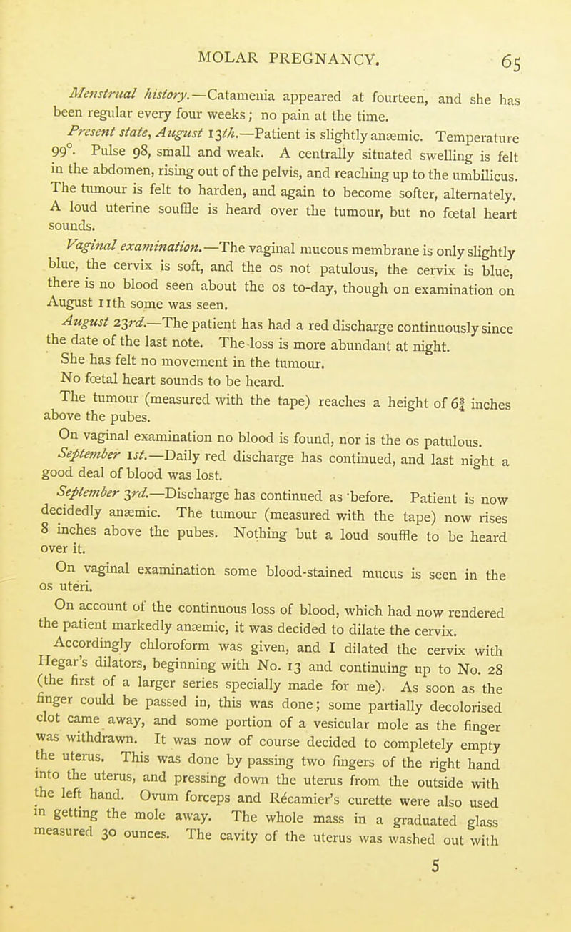 Menstrual history.— Catamenia appeared at fourteen, and she has been regular every four weeks; no pain at the time. Present state, August 13th— Patient is slightly anemic. Temperature 99° Pulse 98, small and weak. A centraUy situated swelling is felt in the abdomen, rising out of the pelvis, and reaching up to the umbilicus. The tumour is felt to harden, and again to become softer, alternately. A loud uterine souffle is heard over the tumour, but no fcetal heart sounds. Vaginal examination.—-The vaginal mucous membrane is only slightly blue, the cervix is soft, and the os not patulous, the cervix is blue, there is no blood seen about the os to-day, though on examination on August nth some was seen. August 23rd.—The patient has had a red discharge continuously since the date of the last note. The loss is more abundant at night. She has felt no movement in the tumour. No fcetal heart sounds to be heard. The tumour (measured with the tape) reaches a height of 6| inches above the pubes. On vaginal examination no blood is found, nor is the os patulous. September 1st.— Daily red discharge has continued, and last night a good deal of blood was lost. September 3rd.— Discharge has continued as -before. Patient is now decidedly anaemic. The tumour (measured with the tape) now rises 8 inches above the pubes. Nothing but a loud souffle to be heard over it. On vaginal examination some blood-stained mucus is seen in the os uteri. On account of the continuous loss of blood, which had now rendered the patient markedly anaemic, it was decided to dilate the cervix. Accordingly chloroform was given, and I dilated the cervix with Hegar's dilators, beginning with No. 13 and continuing up to No. 28 (the first of a larger series specially made for me). As soon as the finger could be passed in, this was done; some partially decolorised clot came away, and some portion of a vesicular mole as the finger was withdrawn. It was now of course decided to completely empty the uterus. This was done by passing two fingers of the right hand into the uterus, and pressing down the uterus from the outside with the left hand. Ovum forceps and Recamier's curette were also used m getting the mole away. The whole mass in a graduated glass measured 30 ounces. The cavity of the uterus was washed out with