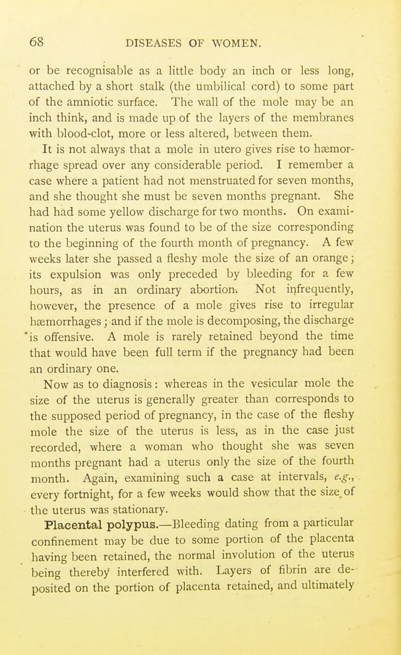 or be recognisable as a little body an inch or less long, attached by a short stalk (the umbilical cord) to some part of the amniotic surface. The wall of the mole may be an inch think, and is made up of the layers of the membranes with blood-clot, more or less altered, between them. It is not always that a mole in utero gives rise to haemor- rhage spread over any considerable period. I remember a case where a patient had not menstruated for seven months, and she thought she must be seven months pregnant. She had had some yellow discharge for two months. On exami- nation the uterus was found to be of the size corresponding to the beginning of the fourth month of pregnancy. A few weeks later she passed a fleshy mole the size of an orange; its expulsion was only preceded by bleeding for a few hours, as in an ordinary abortion. Not infrequently, however, the presence of a mole gives rise to irregular haemorrhages; and if the mole is decomposing, the discharge is offensive. A mole is rarely retained beyond the time that would have been full term if the pregnancy had been an ordinary one. Now as to diagnosis: whereas in the vesicular mole the size of the uterus is generally greater than corresponds to the supposed period of pregnancy, in the case of the fleshy mole the size of the uterus is less, as in the case just recorded, where a woman who thought she was seven months pregnant had a uterus only the size of the fourth month. Again, examining such a case at intervals, e.g., every fortnight, for a few weeks would show that the size of the uterus was stationary. Placental polypus.—Bleeding dating from a particular confinement may be due to some portion of the placenta having been retained, the normal involution of the uterus being thereby interfered with. Layers of fibrin are de- posited on the portion of placenta retained, and ultimately