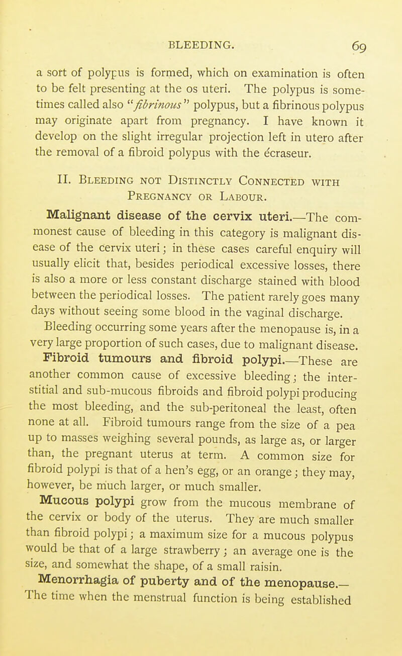 a sort of polypus is formed, which on examination is often to be felt presenting at the os uteri. The polypus is some- times called also fibrinous  polypus, but a fibrinous polypus may originate apart from pregnancy. I have known it develop on the slight irregular projection left in utero after the removal of a fibroid polypus with the dcraseur. II. Bleeding not Distinctly Connected with Pregnancy or Labour. Malignant disease of the cervix uteri.—The com- monest cause of bleeding in this category is malignant dis- ease of the cervix uteri; in these cases careful enquiry will usually elicit that, besides periodical excessive losses, there is also a more or less constant discharge stained with blood between the periodical losses. The patient rarely goes many days without seeing some blood in the vaginal discharge. Bleeding occurring some years after the menopause is, in a very large proportion of such cases, due to malignant disease. Fibroid tumours and fibroid polypi.—These are another common cause of excessive bleeding; the inter- stitial and sub-mucous fibroids and fibroid polypi producing the most bleeding, and the sub-peritoneal the least, often none at all. Fibroid tumours range from the size of a pea up to masses weighing several pounds, as large as, or larger than, the pregnant uterus at term. A common size for fibroid polypi is that of a hen's egg, or an orange; they may, however, be much larger, or much smaller. Mucous polypi grow from the mucous membrane of the cervix or body of the uterus. They are much smaller than fibroid polypi; a maximum size for a mucous polypus would be that of a large strawberry; an average one is the size, and somewhat the shape, of a small raisin. Menorrhagia of puberty and of the menopause.— The time when the menstrual function is being established