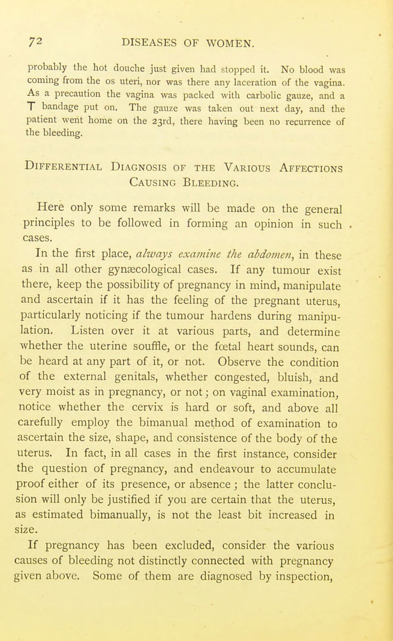 probably the hot douche just given had stopped it. No blood was coming from the os uteri, nor was there any laceration of the vagina. As a precaution the vagina was packed with carbolic gauze, and a T bandage put on. The gauze was taken out next day, and the patient went home on the 23rd, there having been no recurrence of the bleeding. Differential Diagnosis of the Various Affections Causing Bleeding. Here only some remarks will be made on the general principles to be followed in forming an opinion in such cases. In the first place, always examine the abdomen, in these as in all other gynaecological cases. If any tumour exist there, keep the possibility of pregnancy in mind, manipulate and ascertain if it has the feeling of the pregnant uterus, particularly noticing if the tumour hardens during manipu- lation. Listen over it at various parts, and determine whether the uterine souffle, or the foetal heart sounds, can be heard at any part of it, or not. Observe the condition of the external genitals, whether congested, bluish, and very moist as in pregnancy, or not; on vaginal examination, notice whether the cervix is hard or soft, and above all carefully employ the bimanual method of examination to ascertain the size, shape, and consistence of the body of the uterus. In fact, in all cases in the first instance, consider the question of pregnancy, and endeavour to accumulate proof either of its presence, or absence; the latter conclu- sion will only be justified if you are certain that the uterus, as estimated bimanually, is not the least bit increased in size. If pregnancy has been excluded, consider the various causes of bleeding not distinctly connected with pregnancy given above. Some of them are diagnosed by inspection,