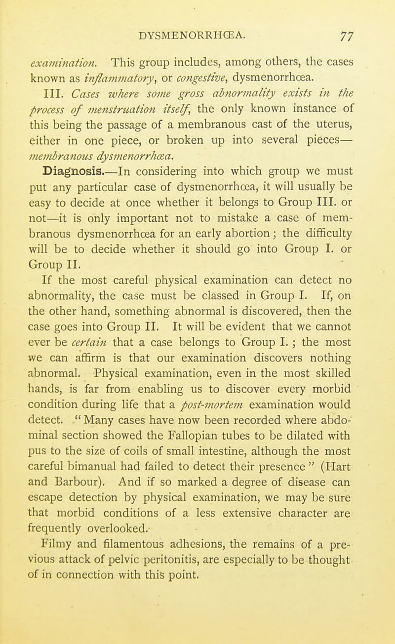 examination. This group includes, among others, the cases known as inflammatory, or congestive, dysmenorrhcea. III. Cases where some gross abnormality exists in the process of menstruation itself, the only known instance of this being the passage of a membranous cast of the uterus, either in one piece, or broken up into several pieces— membranous dysmenorrhcea. Diagnosis.—In considering into which group we must put any particular case of dysmenorrhcea, it will usually be easy to decide at once whether it belongs to Group III. or not—it is only important not to mistake a case of mem- branous dysmenorrhcea for an early abortion ; the difficulty will be to decide whether it should go into Group I. or Group II. If the most careful physical examination can detect no abnormality, the case must be classed in Group I. If, on the other hand, something abnormal is discovered, then the case goes into Group II. It will be evident that we cannot ever be certain that a case belongs to Group I.; the most we can affirm is that our examination discovers nothing abnormal. Physical examination, even in the most skilled hands, is far from enabling us to discover every morbid condition during life that a post-mortem examination would detect.  Many cases have now been recorded where abdo- minal section showed the Fallopian tubes to be dilated with pus to the size of coils of small intestine, although the most careful bimanual had failed to detect their presence  (Hart and Barbour). And if so marked a degree of disease can escape detection by physical examination, we may be sure that morbid conditions of a less extensive character are frequently overlooked. Filmy and filamentous adhesions, the remains of a pre- vious attack of pelvic peritonitis, are especially to be thought of in connection with this point.