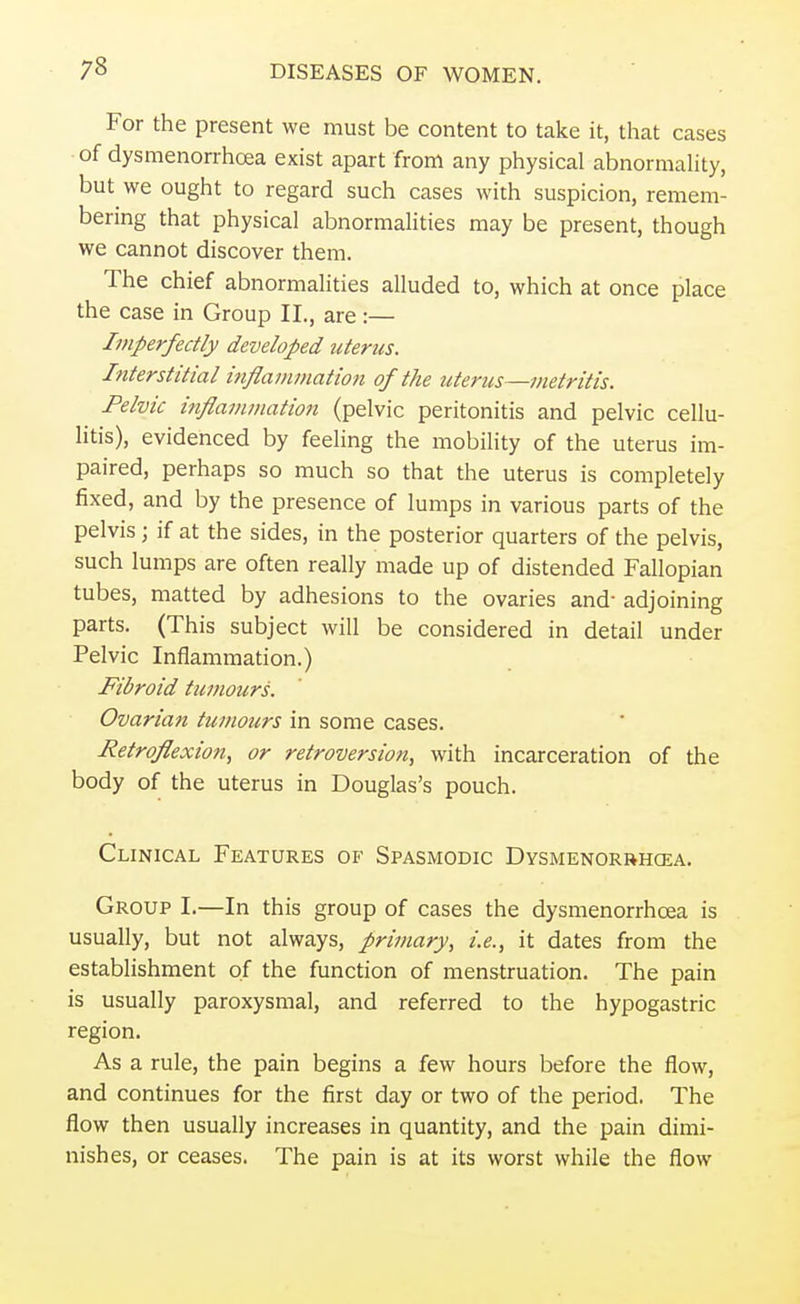 73 For the present we must be content to take it, that cases of dysmenorrhea exist apart from any physical abnormality, but we ought to regard such cases with suspicion, remem- bering that physical abnormalities may be present, though we cannot discover them. The chief abnormalities alluded to, which at once place the case in Group II., are:— Imperfectly developed uterus. Interstitial inflammation of the uterus—metritis. Pelvic inflammation (pelvic peritonitis and pelvic cellu- litis), evidenced by feeling the mobility of the uterus im- paired, perhaps so much so that the uterus is completely fixed, and by the presence of lumps in various parts of the pelvis; if at the sides, in the posterior quarters of the pelvis, such lumps are often really made up of distended Fallopian tubes, matted by adhesions to the ovaries and- adjoining parts. (This subject will be considered in detail under Pelvic Inflammation.) Fibroid tumours. Ovarian tumours in some cases. Retroflexion, or retroversion, with incarceration of the body of the uterus in Douglas's pouch. Clinical Features of Spasmodic Dysmenorrhea. Group I.—In this group of cases the dysmenorrhcea is usually, but not always, primary, i.e., it dates from the establishment of the function of menstruation. The pain is usually paroxysmal, and referred to the hypogastric region. As a rule, the pain begins a few hours before the flow, and continues for the first day or two of the period. The flow then usually increases in quantity, and the pain dimi- nishes, or ceases. The pain is at its worst while the flow