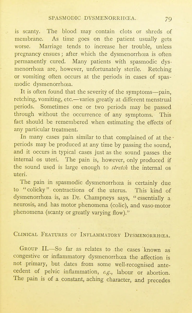 is scanty. The blood may contain clots or shreds of membrane. As time goes on the patient usually gets worse. Marriage tends to increase her trouble, unless pregnancy ensues; after which the dysmenorrhcea is often permanently cured. Many patients with spasmodic dys- menorrhcea are, however, unfortunately sterile. Retching or vomiting often occurs at the periods in cases of spas- modic dysmenorrhcea. It is often found that the severity of the symptoms—pain, retching, vomiting, etc.—varies greatly at different menstrual periods. Sometimes one or two periods may be passed through without the occurrence of any symptoms. This fact should be remembered when estimating the effects of any particular treatment. In many cases pain similar to that complained of at the • periods may be produced at any time by passing the sound, and it occurs in typical cases just as the sound passes the internal os uteri. The pain is, however, only produced if the sound used is large enough to stretch the internal os uteri. The pain in spasmodic dysmenorrhcea is certainly due to  colicky contractions of the uterus. This kind of dysmenorrhcea is, as Dr. Champneys says, essentially a neurosis, and has motor phenomena (colic), and vaso-motor phenomena (scanty or greatly varying flow). Clinical Features of Inflammatory Dysmenorrhcea. Group II.—So far as relates to the cases known as congestive or inflammatory dysmenorrhcea the affection is not primary, but dates from some well-recognised ante- cedent of pelvic inflammation, e.g., labour or abortion. The pain is of a constant, aching character, and precedes