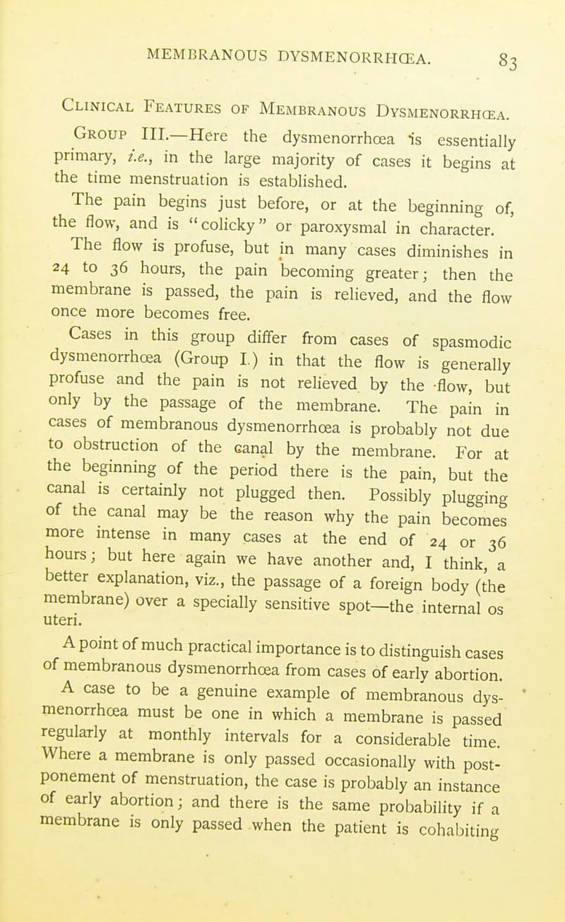 MEMBRANOUS DYSMENORRHEA. Clinical Features of Membranous Dysmenorrhea. Group III.—Here the dysmenorrhea is essentially primary, i.e., in the large majority of cases it begins at the time menstruation is established. The pain begins just before, or at the beginning of, the flow, and is colicky or paroxysmal in character. The flow is profuse, but in many cases diminishes in 24 to 36 hours, the pain becoming greater; then the membrane is passed, the pain is relieved, and the flow once more becomes free. Cases in this group differ from cases of spasmodic dysmenorrhea (Group I.) in that the flow is generally profuse and the pain is not relieved by the -flow, but only by the passage of the membrane. The pain in cases of membranous dysmenorrhea is probably not due to obstruction of the canal by the membrane. For at the beginning of the period there is the pain, but the canal is certainly not plugged then. Possibly plugging of the canal may be the reason why the pain becomes more intense in many cases at the end of 24 or 36 hours; but here again we have another and, I think, a better explanation, viz., the passage of a foreign body (the membrane) over a specially sensitive spot—the internal os uteri. A point of much practical importance is to distinguish cases of membranous dysmenorrhea from cases of early abortion. A case to be a genuine example of membranous dys- menorrhea must be one in which a membrane is passed regularly at monthly intervals for a considerable time. Where a membrane is only passed occasionally with post- ponement of menstruation, the case is probably an instance of early abortion; and there is the same probability if a membrane is only passed when the patient is cohabiting