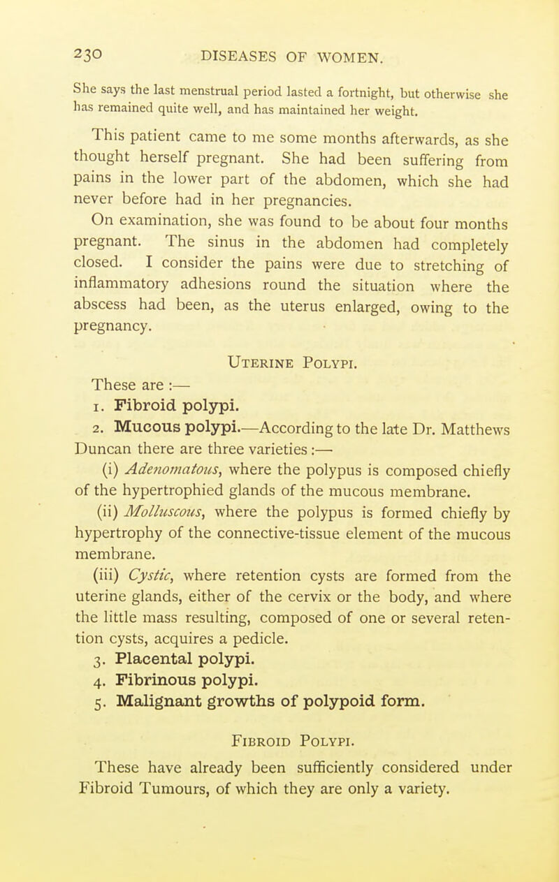 She says the last menstrual period lasted a fortnight, but otherwise she has remained quite well, and has maintained her weight. This patient came to me some months afterwards, as she thought herself pregnant. She had been suffering from pains in the lower part of the abdomen, which she had never before had in her pregnancies. On examination, she was found to be about four months pregnant. The sinus in the abdomen had completely closed. I consider the pains were due to stretching of inflammatory adhesions round the situation where the abscess had been, as the uterus enlarged, owing to the pregnancy. Uterine Polypi. These are :— 1. Fibroid polypi. 2. Mucous polypi.—According to the late Dr. Matthews Duncan there are three varieties:—■ (i) Adenomatous, where the polypus is composed chiefly of the hypertrophied glands of the mucous membrane. (ii) Molluscous, where the polypus is formed chiefly by hypertrophy of the connective-tissue element of the mucous membrane. (iii) Cystic, where retention cysts are formed from the uterine glands, either of the cervix or the body, and where the little mass resulting, composed of one or several reten- tion cysts, acquires a pedicle. 3. Placental polypi. 4. Fibrinous polypi. 5. Malignant growths of polypoid form. Fibroid Polypi. These have already been sufficiently considered under Fibroid Tumours, of which they are only a variety.