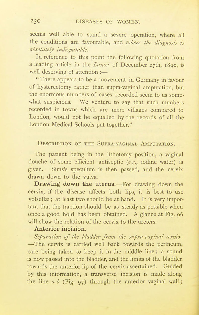 seems well able to stand a severe operation, where all the conditions are favourable, and where the diagnosis is absolutely indisputable. In reference to this point the following quotation from a leading article in the Lancet of December 27th, 1890, is well deserving of attention :—  There appears to be a movement in Germany in favour of hysterectomy rather than supra-vaginal amputation, but the enormous numbers of cases recorded seem to us some- what suspicious. We venture to say that such numbers recorded in towns which are mere villages compared to London, would not be equalled by the records of all the London Medical Schools put together. Description of the Supra-vaginal Amputation. The patient being in the lithotomy position, a vaginal douche of some efficient antiseptic {e.g., iodine water) is given. Sims's speculum is then passed, and the cervix drawn down to the vulva. Drawing down the uterus For drawing down the cervix, if the disease affects both lips, it is best to use volsellse ; at least two should be at hand. It is very impor- tant that the traction should be as steady as possible when once a good hold has been obtained. A glance at Fig. 96 will show the relation of the cervix to the ureters. Anterior incision. Separation of the bladder from the supra-vaginal cervix. —The cervix is carried well back towards the perineum, care being taken to keep it in the middle line; a sound is now passed into the bladder, and the limits of the bladder towards the anterior lip of the cervix ascertained. Guided by this information, a transverse incision is made along the line a b (Fig. 97) through the anterior vaginal wall;