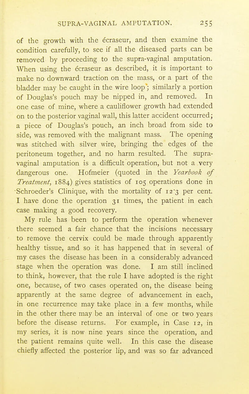 of the growth with the ecraseur, and then examine the condition carefully, to see if all the diseased parts can be removed by proceeding to the supra-vaginal amputation. When using the ecraseur as described, it is important to make no downward traction on the mass, or a part of the bladder may be caught in the wire loop'; similarly a portion of Douglas's pouch may be nipped in, and removed. In one case of mine, where a cauliflower growth had extended on to the posterior vaginal wall, this latter accident occurred; a piece of Douglas's pouch, an inch broad from side to side, was removed with the malignant mass. The opening was stitched with silver wire, bringing the edges of the peritoneum together, and no harm resulted. The supra- vaginal amputation is a difficult operation, but not a very dangerous one. Hofmeier (quoted in the Yearbook of Treatment, 1884) gives statistics of 105 operations done in Schroeder's Clinique, with the mortality of 12'3 per cent. I have done the operation 31 times, the patient in each case making a good recovery. My rule has been to perform the operation whenever there seemed a fair chance that the incisions necessary to remove the cervix could be made through apparently healthy tissue, and so it has happened that in several of my cases the disease has been in a considerably advanced stage when the operation was done. I am still inclined to think, however, that the rule I have adopted is the right one, because, of two cases operated on, the disease being apparently at the same degree of advancement in each, in one recurrence may take place in a few months, while in the other there may be an interval of one or two years before the disease returns. For example, in Case 12, in my series, it is now nine years since the operation, and the patient remains quite well. In this case the disease chiefly affected the posterior lip, and was so far advanced