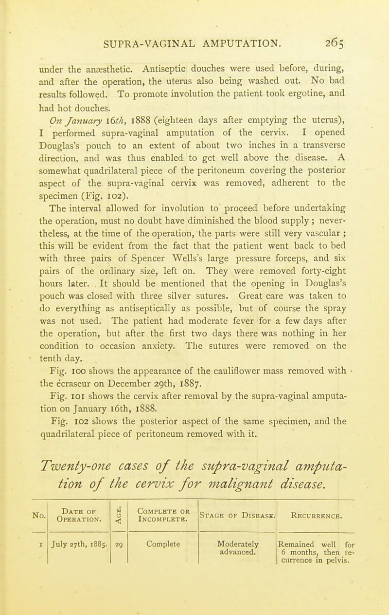 under the anaesthetic. Antiseptic douches were used before, during, and after the operation, the uterus also being washed out. No bad results followed. To promote involution the patient took ergotine, and had hot douches. On January 16th, 1888 (eighteen days after emptying the uterus), I performed supra-vaginal amputation of the cervix. I opened Douglas's pouch to an extent of about two inches in a transverse direction, and was thus enabled to get well above the disease. A somewhat quadrilateral piece of the peritoneum covering the posterior aspect of the supra-vaginal cervix was removed, adherent to the specimen (Fig. 102). The interval allowed for involution to proceed before undertaking the operation, must no doubt have diminished the blood supply; never- theless, at the time of the operation, the parts were still very vascular ; this will be evident from the fact that the patient went back to bed with three pairs of Spencer Wells's large pressure forceps, and six pairs of the ordinaiy size, left on. They were removed forty-eight hours later. It should be mentioned that the opening in Douglas's pouch was closed with three silver sutures. Great care was taken to do everything as antiseptically as possible, but of course the spray was not used. The patient had moderate fever for a few days after the operation, but after the first two days there was nothing in her condition to occasion anxiety. The sutures were removed on the tenth day. Fig. 100 shows the appearance of the cauliflower mass removed with • the ecraseur on December 29th, 1887. Fig. 101 shows the cervix after removal by the supra-vaginal amputa- tion on January 16th, 1888. Fig. 102 shows the posterior aspect of the same specimen, and the quadrilateral piece of peritoneum removed with it. Twenty-one cases of the supra-vaginal amputa- tion of the cervix for malignant disease. No. Date of Operation. Age. Complete or Incomplete. Stage of Disease. Recurrence. 1 July 27th, 1885. 29 Complete Moderately advanced. Remained well for 6 months, then re- currence m pelvis.