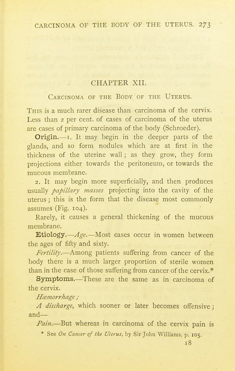 CHAPTER XII. Carcinoma of the Body of the Uterus. This is a much rarer disease than carcinoma of the cervix. Less than 2 per cent, of cases of carcinoma of the uterus are cases of primary carcinoma of the body (Schroeder). Origin.—1. It may begin in the deeper parts of the glands, and so form nodules which are at first in the thickness of the uterine wall; as they grow, they form projections either towards the peritoneum, or towards the mucous membrane. 2. It may begin more superficially, and then produces usually papillary masses projecting into the cavity of the uterus; this is the form that the disease most commonly assumes (Fig. 104). Rarely, it causes a general thickening of the mucous membrane. Etiology.—Age.—Most cases occur in women between the ages of fifty and sixty. Fertility.—Among patients suffering from cancer of the body there is a much larger proportion of sterile women than in the case of those suffering from cancer of the cervix.* Symptoms—These are the same as in carcinoma of the cervix. Hemorrhage ; A discharge, which sooner or later becomes offensive; and— Pain.—But whereas in carcinoma of the cervix pain is * See On Cancer of the Uterus, by Sir John Williams, p. 105. 18