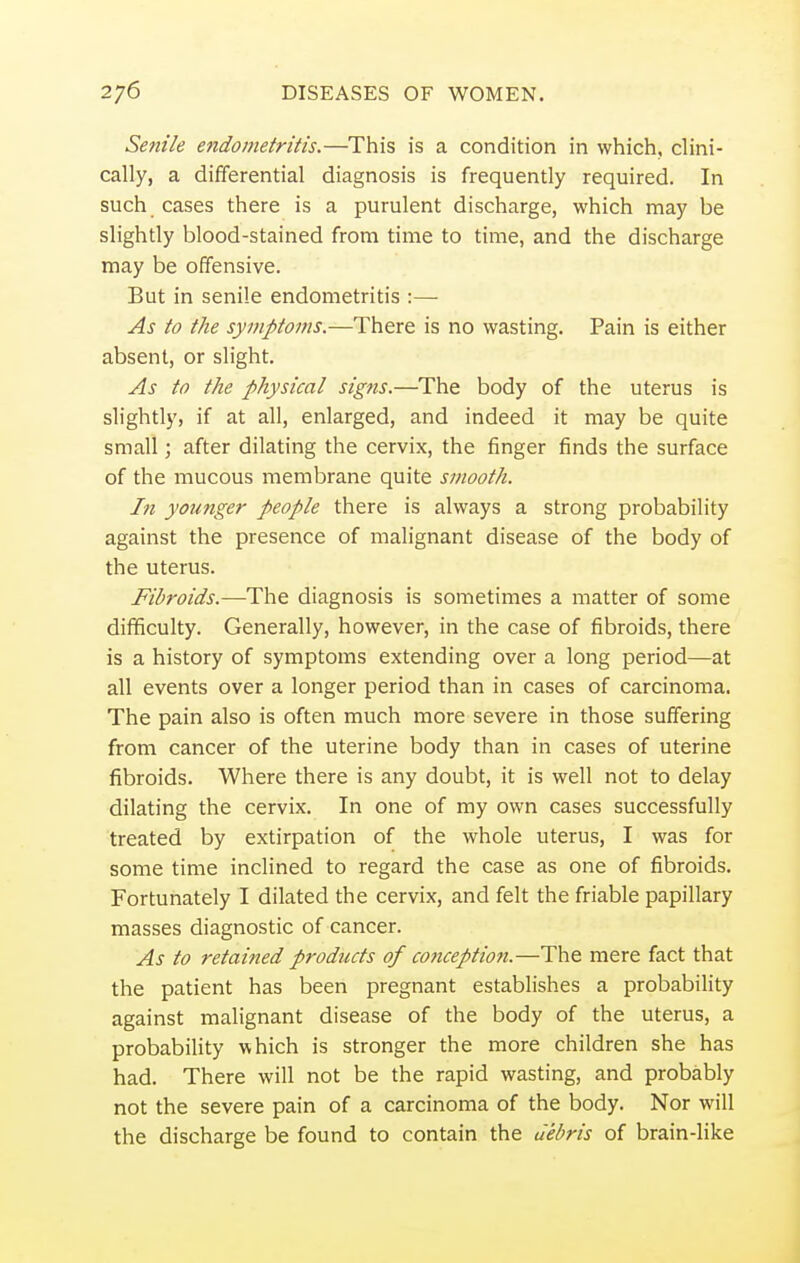 Senile endometritis.—This is a condition in which, clini- cally, a differential diagnosis is frequently required. In such cases there is a purulent discharge, which may be slightly blood-stained from time to time, and the discharge may be offensive. But in senile endometritis :—■ As to the symptoms.—There is no wasting. Pain is either absent, or slight. As to the physical signs.—The body of the uterus is slightly, if at all, enlarged, and indeed it may be quite small; after dilating the cervix, the finger finds the surface of the mucous membrane quite smooth. In younger people there is always a strong probability against the presence of malignant disease of the body of the uterus. Fibroids.—The diagnosis is sometimes a matter of some difficulty. Generally, however, in the case of fibroids, there is a history of symptoms extending over a long period—at all events over a longer period than in cases of carcinoma. The pain also is often much more severe in those suffering from cancer of the uterine body than in cases of uterine fibroids. Where there is any doubt, it is well not to delay dilating the cervix. In one of my own cases successfully treated by extirpation of the whole uterus, I was for some time inclined to regard the case as one of fibroids. Fortunately I dilated the cervix, and felt the friable papillary masses diagnostic of cancer. As to returned products of conception.—The mere fact that the patient has been pregnant establishes a probability against malignant disease of the body of the uterus, a probability which is stronger the more children she has had. There will not be the rapid wasting, and probably not the severe pain of a carcinoma of the body. Nor will the discharge be found to contain the debris of brain-like